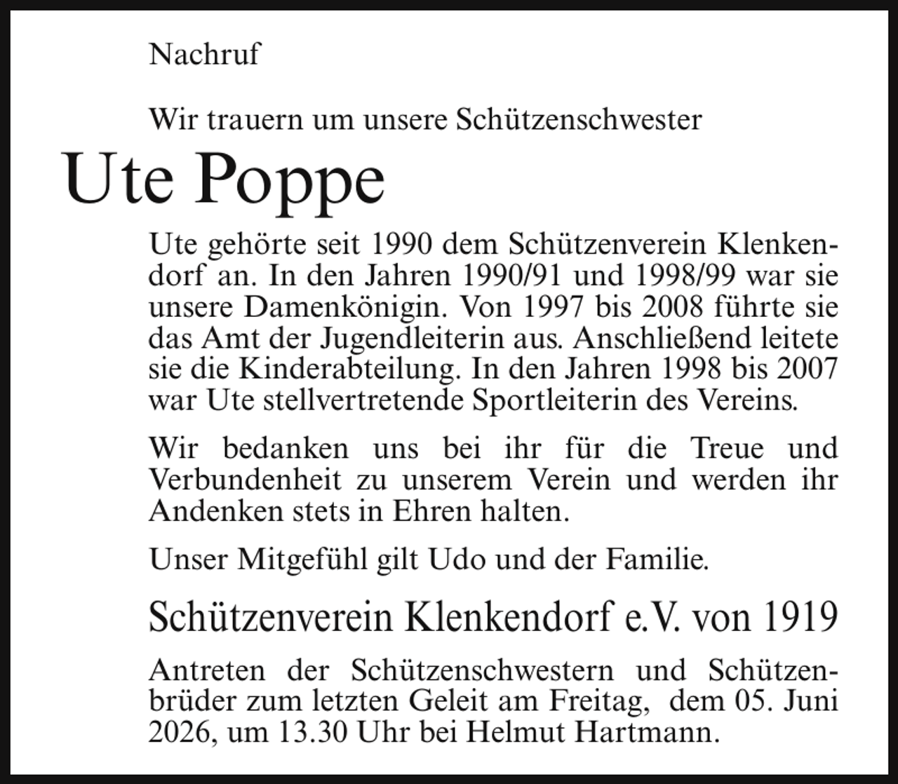 <p>Nachruf<br />Wir trauern um unsere Schützenschwester</p><p>Ute Poppe</p><p>Ute gehörte seit 1990 dem Schützenverein Klenkendorf an. In den Jahren 1990/91 und 1998/99 war sie<br />unsere Damenkönigin. Von 1997 bis 2008 führte sie<br />das Amt der Jugendleiterin aus. Anschließend leitete<br />sie die Kinderabteilung. In den Jahren 1998 bis 2007<br />war Ute stellvertretende Sportleiterin des Vereins.<br />Wir bedanken uns bei ihr für die Treue und<br />Verbundenheit zu unserem Verein und werden ihr<br />Andenken stets in Ehren halten.<br />Unser Mitgefühl gilt Udo und der Familie.</p><p>Schützenverein Klenkendorf e.V. von 1919<br />Antreten der Schützenschwestern und Schützenbrüder zum letzten Geleit am Freitag, dem 05. Juni<br />2026, um 13.30 Uhr bei Helmut Hartmann.</p>