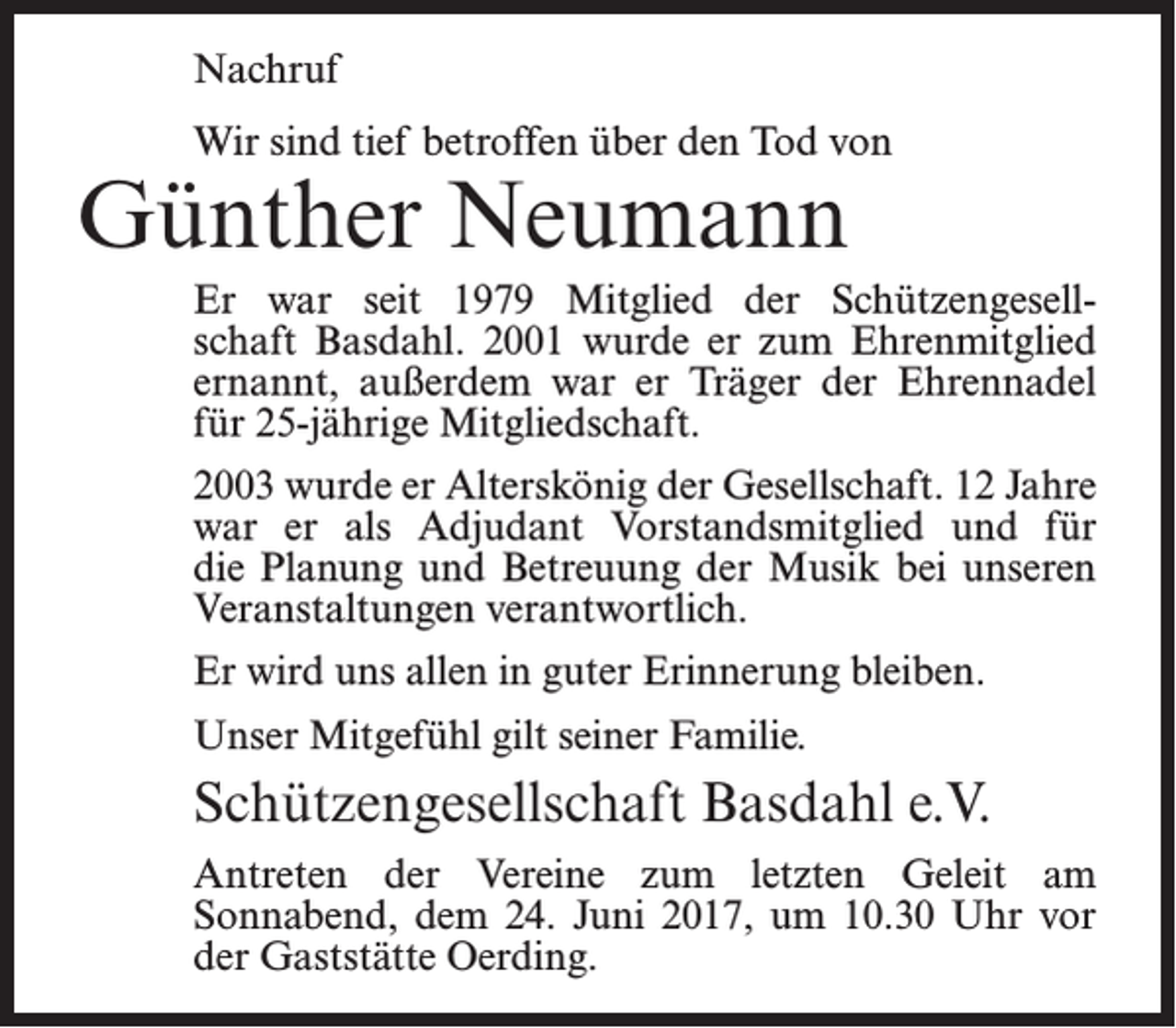 <p>Nachruf<br />Wir sind tief betroffen über den Tod von</p><p>Günther Neumann</p><p>Er war seit 1979 Mitglied der Schützengesellschaft Basdahl. 2001 wurde er zum Ehrenmitglied<br />ernannt, außerdem war er Träger der Ehrennadel<br />für 25-jährige Mitgliedschaft.<br />2003 wurde er Alterskönig der Gesellschaft. 12 Jahre<br />war er als Adjudant Vorstandsmitglied und für<br />die Planung und Betreuung der Musik bei unseren<br />Veranstaltungen verantwortlich.<br />Er wird uns allen in guter Erinnerung bleiben.<br />Unser Mitgefühl gilt seiner Familie.</p><p>Schützengesellschaft Basdahl e.V.<br />Antreten der Vereine zum letzten Geleit am<br />­Sonnabend, dem 24. Juni 2017, um 10.30 Uhr vor<br />der ­Gaststätte Oerding.</p>