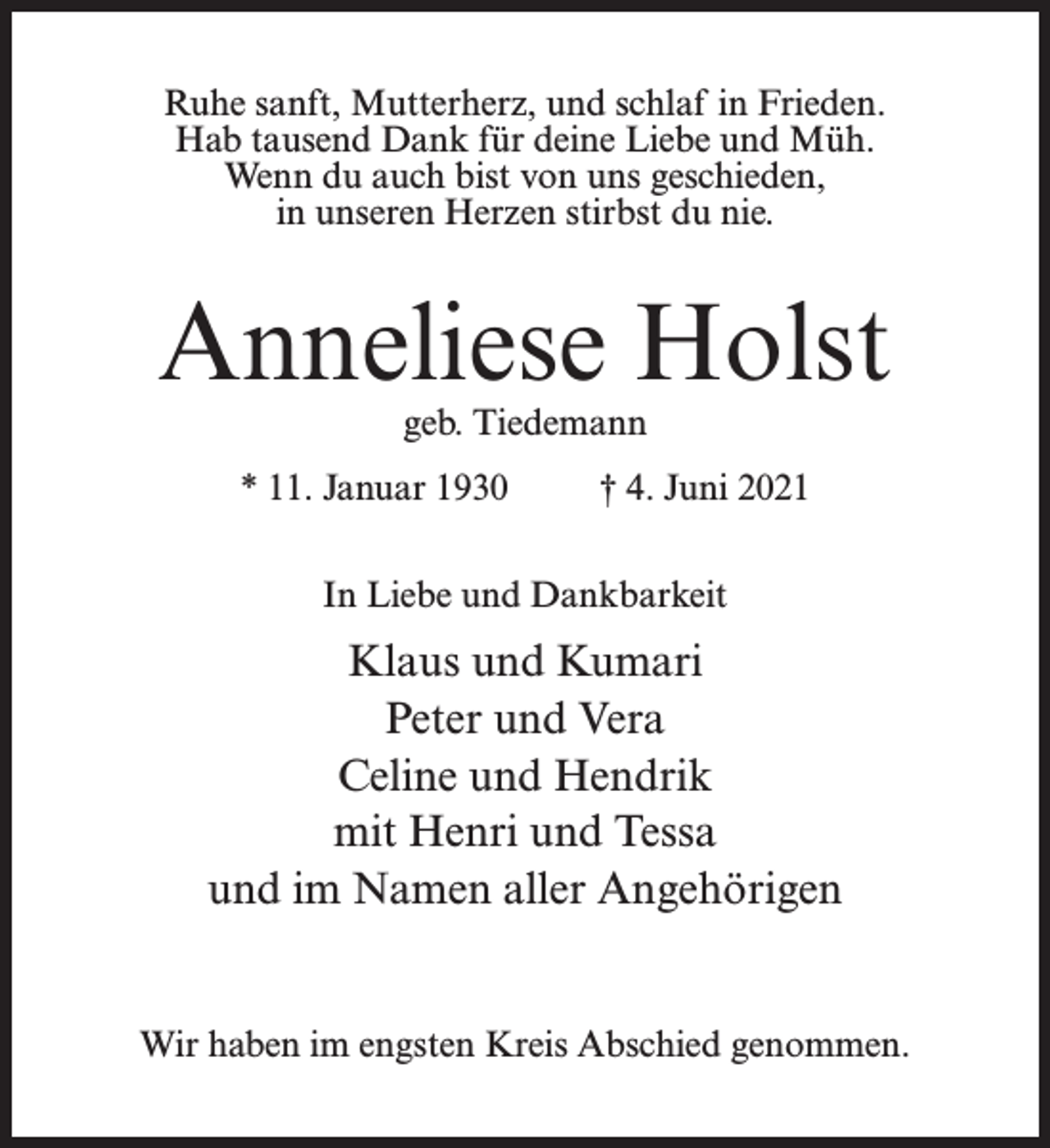 <p>Ruhe sanft, Mutterherz, und schlaf in Frieden.<br />Hab tausend Dank für deine Liebe und Müh.<br />Wenn du auch bist von uns geschieden,<br />in unseren Herzen stirbst du nie.</p><p>Anneliese Holst<br />geb. Tiedemann</p><p>* 11. Januar 1930 † 4. Juni 2021<br />In Liebe und Dankbarkeit</p><p>Klaus und Kumari<br />Peter und Vera<br />Celine und Hendrik<br />mit Henri und Tessa<br />und im Namen aller Angehörigen<br />Wir haben im engsten Kreis Abschied genommen.</p>
