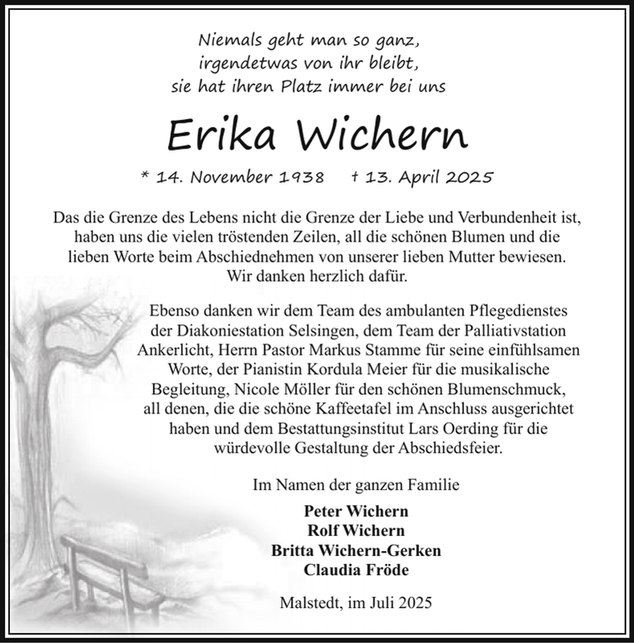 <p>Niemals geht man so ganz,<br />irgendetwas von ihr bleibt,<br />sie hat ihren Platz immer bei uns</p><p>Erika Wichern<br />* 14. November 1938</p><p>† 13. April 2025</p><p>Das die Grenze des Lebens nicht die Grenze der Liebe und Verbundenheit ist,<br />haben uns die vielen tröstenden Zeilen, all die schönen Blumen und die<br />lieben Worte beim Abschiednehmen von unserer lieben Mutter bewiesen.<br />Wir danken herzlich dafür.<br />Ebenso danken wir dem Team des ambulanten Pflegedienstes<br />der Diakoniestation Selsingen, dem Team der Palliativstation<br />Ankerlicht, Herrn Pastor Markus Stamme für seine einfühlsamen<br />Worte, der Pianistin Kordula Meier für die musikalische<br />Begleitung, Nicole Möller für den schönen Blumenschmuck,<br />all denen, die die schöne Kaffeetafel im Anschluss ausgerichtet<br />haben und dem Bestattungsinstitut Lars Oerding für die<br />würdevolle Gestaltung der Abschiedsfeier.<br />Im Namen der ganzen Familie<br />Peter Wichern<br />Rolf Wichern<br />Britta Wichern-Gerken<br />Claudia Fröde<br />Malstedt, im Juli 2025</p>
