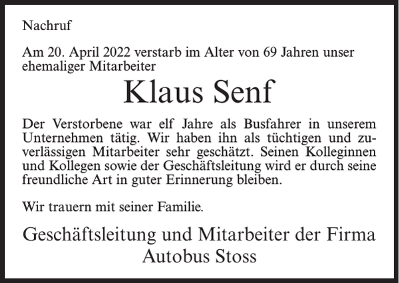 <p>Nachruf<br />Am 20. April 2022 verstarb im Alter von 69 Jahren unser<br />ehemaliger Mitarbeiter</p><p>Klaus Senf</p><p>Der Verstorbene war elf Jahre als Busfahrer in unserem<br />Unternehmen tätig. Wir haben ihn als tüchtigen und zuverlässigen Mitarbeiter sehr geschätzt. Seinen Kolleginnen<br />und Kollegen sowie der Geschäftsleitung wird er durch seine<br />freundliche Art in guter Erinnerung bleiben.<br />Wir trauern mit seiner Familie.</p><p>Geschäftsleitung und Mitarbeiter der Firma<br />Autobus Stoss</p>