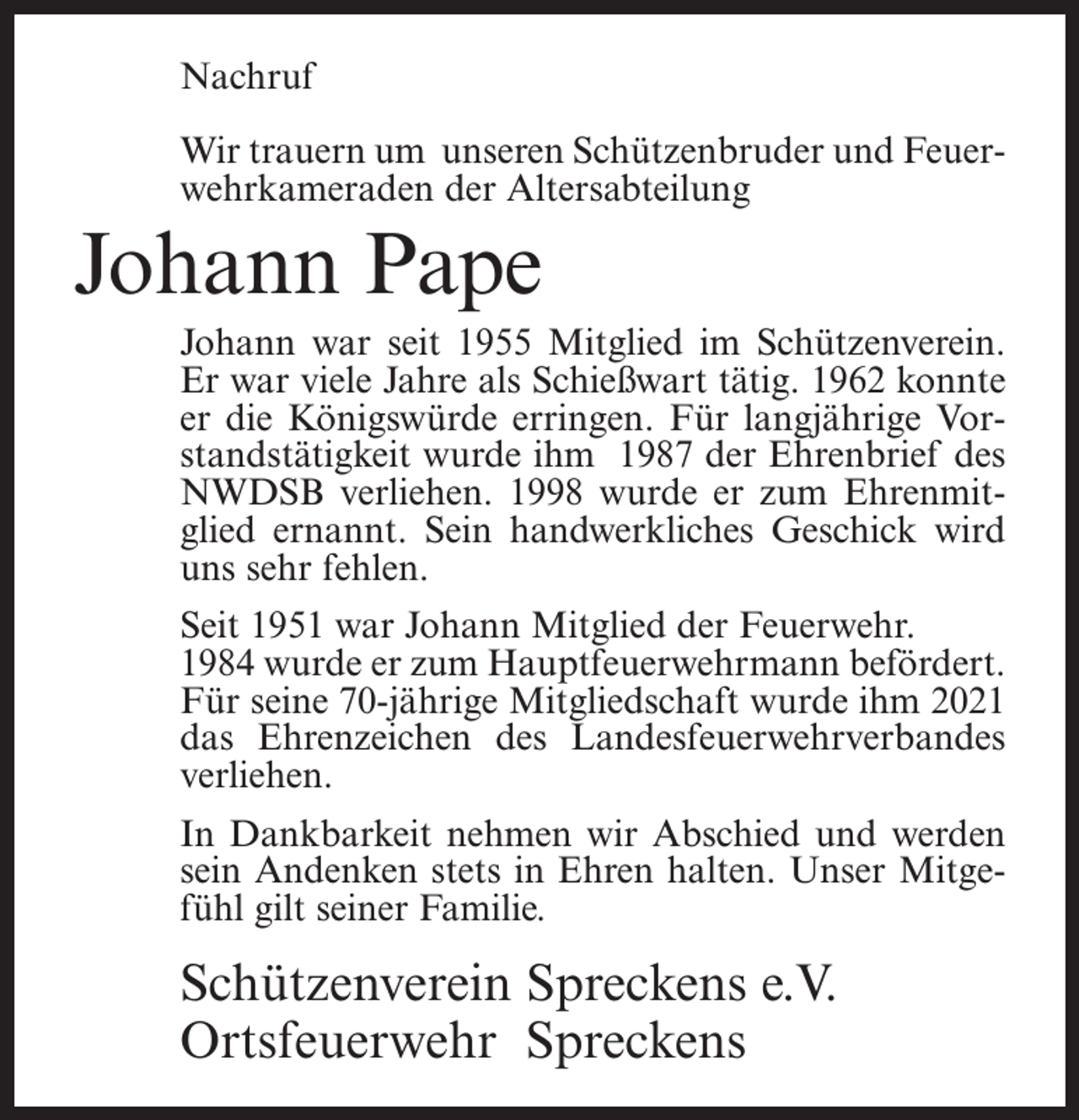 <p>Nachruf<br />Wir trauern um unseren Schützenbruder und Feuer­<br />wehrkameraden der Altersabteilung</p><p>Johann Pape<br />Johann war seit 1955 Mitglied im Schützenverein.<br />Er war viele Jahre als Schießwart tätig. 1962 konnte<br />er die Königswürde erringen. Für langjährige Vor­<br />standstätigkeit wurde ihm 1987 der Ehrenbrief des<br />NWDSB verliehen. 1998 wurde er zum Ehrenmit­<br />glied ernannt. Sein handwerkliches Geschick wird<br />uns sehr fehlen.<br />Seit 1951 war Johann Mitglied der Feuerwehr.<br />1984 wurde er zum Hauptfeuerwehrmann befördert.<br />Für seine 70-jährige Mitgliedschaft wurde ihm 2021<br />das Ehrenzeichen des Landesfeuerwehrverbandes<br />verliehen.<br />In Dankbarkeit nehmen wir Abschied und werden<br />sein Andenken stets in Ehren halten. Unser Mitge­<br />fühl gilt seiner Familie.</p><p>Schützenverein Spreckens e.V.<br />Ortsfeuerwehr Spreckens</p>