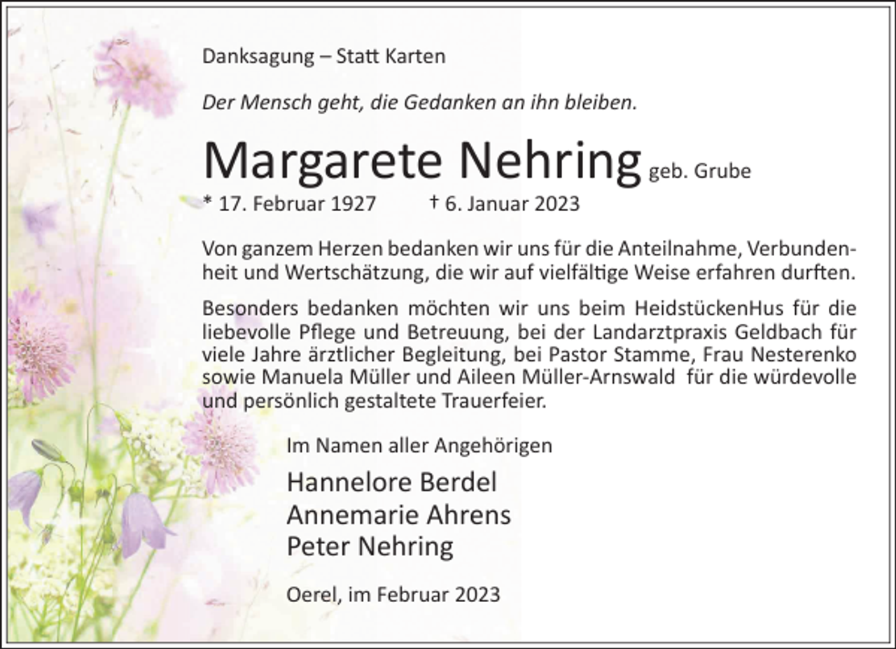 <p>Danksagung – Sta� Karten<br />Der Mensch geht, die Gedanken an ihn bleiben.</p><p>Margarete Nehring</p><p>* 17. Februar 1927</p><p>geb. Grube</p><p>† 6. Januar 2023</p><p>Von ganzem Herzen bedanken wir uns für die Anteilnahme, Verbundenheit und Wertschätzung, die wir auf vielfäl�ge Weise erfahren dur�en.<br />Besonders bedanken möchten wir uns beim HeidstückenHus für die<br />liebevolle Pﬂege und Betreuung, bei der Landarztpraxis Geldbach für<br />viele Jahre ärztlicher Begleitung, bei Pastor Stamme, Frau Nesterenko<br />sowie Manuela Müller und Aileen Müller-Arnswald für die würdevolle<br />und persönlich gestaltete Trauerfeier.<br />Im Namen aller Angehörigen</p><p>Hannelore Berdel<br />Annemarie Ahrens<br />Peter Nehring<br />Oerel, im Februar 2023</p>