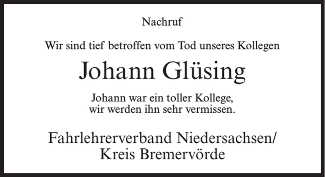 <p>Nachruf<br />Wir sind tief betroffen vom Tod unseres Kollegen</p><p>Johann Glüsing<br />Johann war ein toller Kollege,<br />wir werden ihn sehr vermissen.</p><p>Fahrlehrerverband Niedersachsen/<br />Kreis Bremervörde</p>
