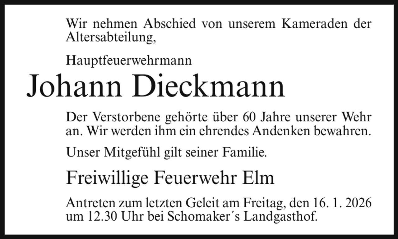 <p>Wir nehmen Abschied von unserem Kameraden der<br />Altersabteilung,<br />Hauptfeuerwehrmann</p><p>Johann Dieckmann<br />Der Verstorbene gehörte über 60 Jahre unserer Wehr<br />an. Wir werden ihm ein ehrendes Andenken bewahren.<br />Unser Mitgefühl gilt seiner Familie.</p><p>Freiwillige Feuerwehr Elm<br />Antreten zum letzten Geleit am Freitag, den 16. 1. 2026<br />um 12.30 Uhr bei Schomaker´s Landgasthof.</p>