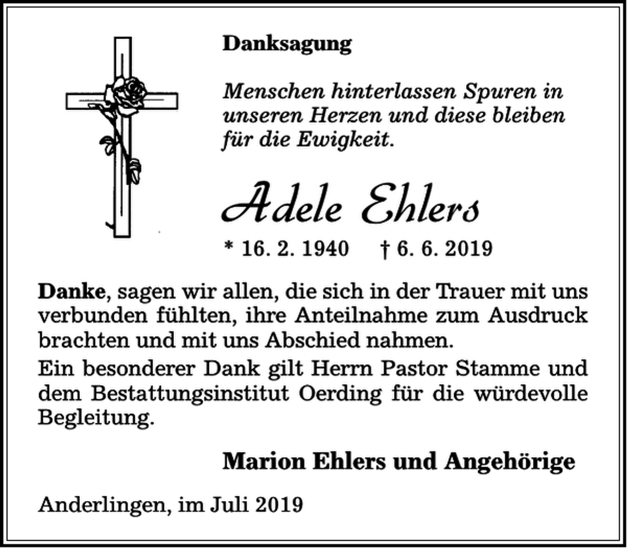 <p>Danksagung<br />Menschen hinterlassen Spuren in<br />unseren Herzen und diese bleiben<br />für die Ewigkeit.</p><p>Adele Ehlers</p><p>* 16. 2. 1940</p><p>† 6. 6. 2019</p><p>Danke, sagen wir allen, die sich in der Trauer mit uns<br />verbunden fühlten, ihre Anteilnahme zum Ausdruck<br />brachten und mit uns Abschied nahmen.<br />Ein besonderer Dank gilt Herrn Pastor Stamme und<br />dem Bestattungsinstitut Oerding für die würdevolle<br />Begleitung.</p><p>Marion Ehlers und Angehörige<br />Anderlingen, im Juli 2019</p>