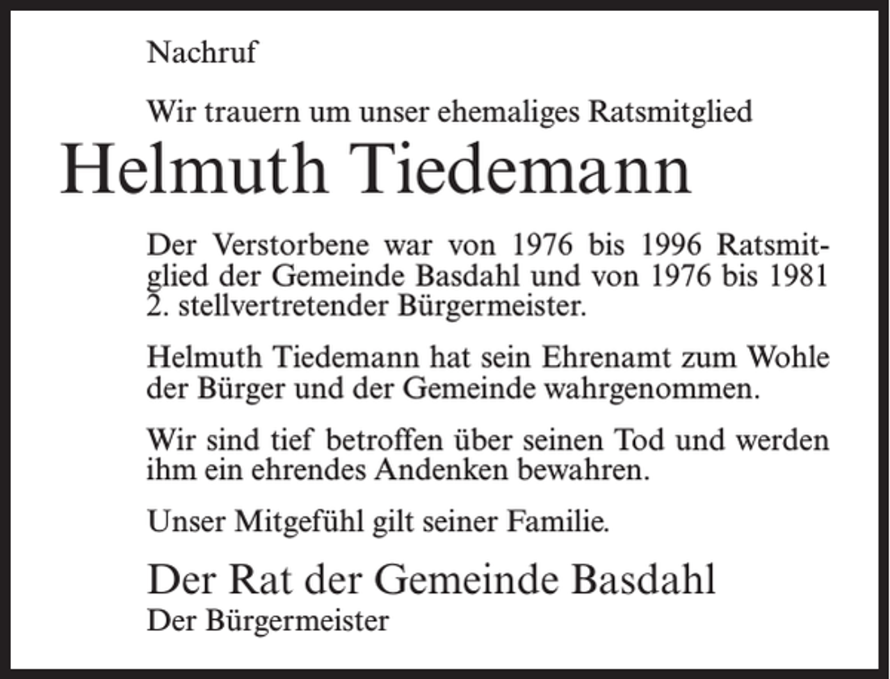 <p>Nachruf<br />Wir trauern um unser ehemaliges Ratsmitglied</p><p>Helmuth Tiedemann</p><p>Der Verstorbene war von 1976 bis 1996 Ratsmitglied der Gemeinde Basdahl und von 1976 bis 1981<br />2. stellvertretender Bürgermeister.<br />Helmuth Tiedemann hat sein Ehrenamt zum Wohle<br />der Bürger und der Gemeinde wahrgenommen.<br />Wir sind tief betroffen über seinen Tod und werden<br />ihm ein ehrendes Andenken bewahren.<br />Unser Mitgefühl gilt seiner Familie.</p><p>Der Rat der Gemeinde Basdahl<br />Der Bürgermeister</p>