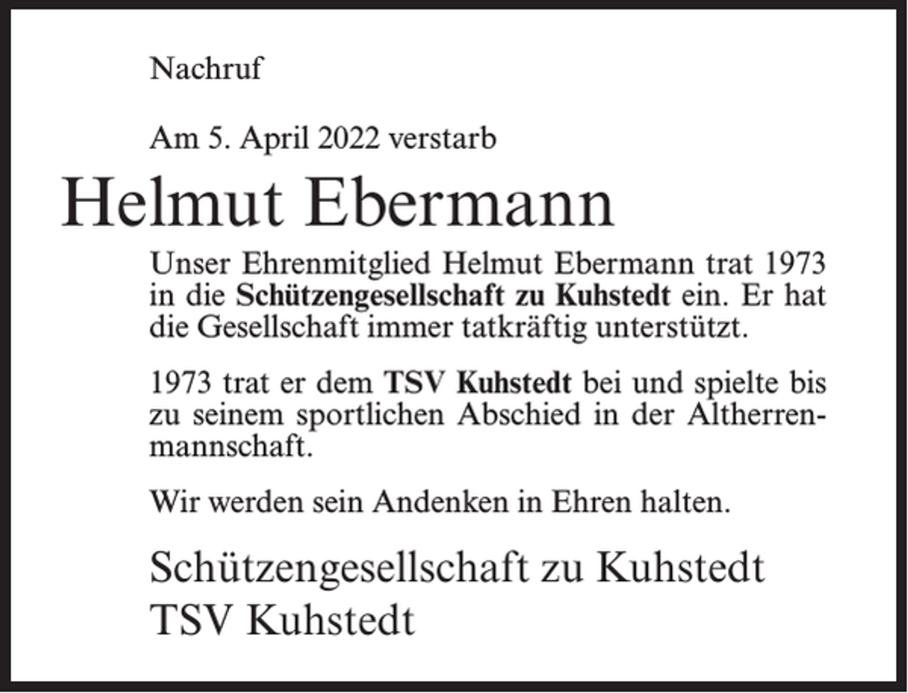 <p>Nachruf<br />Am 5. April 2022 verstarb</p><p>Helmut Ebermann<br />Unser Ehrenmitglied Helmut Ebermann trat 1973<br />in die Schützengesellschaft zu Kuhstedt ein. Er hat<br />die Gesellschaft immer tatkräftig unterstützt.<br />1973 trat er dem TSV Kuhstedt bei und spielte bis<br />zu seinem sportlichen Abschied in der Altherrenmannschaft.<br />Wir werden sein Andenken in Ehren halten.</p><p>Schützengesellschaft zu Kuhstedt<br />TSV Kuhstedt</p>