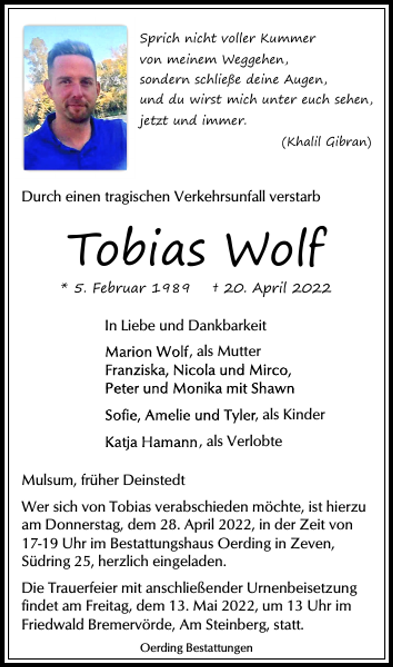 <p>Sprich<br />Sprich nicht<br />nicht voller<br />voller Kummer<br />Kummer<br />von<br />von meinem<br />meinem Weggehen,<br />Weggehen,</p><p>sondern<br />sondern schließe<br />schließe deine<br />deine Augen,<br />Augen,</p><p>und<br />und du<br />du wirst<br />wirst mich<br />mich unter<br />unter euch<br />euch sehen,<br />sehen,<br />jetzt<br />jetzt und<br />und immer.<br />immer.</p><p>(Khalil<br />(Khalil Gibran)<br />Gibran)</p><p>Durch<br />Durch einen<br />einen tragischen<br />tragischen Verkehrsunfall<br />Verkehrsunfall verstarb<br />verstarb</p><p>Tobias Wolf</p><p>** 5.<br />5. Februar<br />Februar</p><p>†† 20.<br />20. April<br />April</p><p>In<br />In Liebe<br />Liebe und<br />und Dankbarkeit<br />Dankbarkeit<br />,, als<br />als Mutter<br />Mutter</p><p>,, als<br />als Kinder<br />Kinder<br />,, als<br />als Verlobte<br />Verlobte<br />Mulsum,<br />Mulsum, früher<br />früher Deinstedt<br />Deinstedt<br />Wer sich<br />sich von<br />von Tobias<br />Tobias verabschieden<br />verabschieden möchte,<br />möchte, ist<br />ist hierzu<br />hierzu<br />Wer<br />am Donnerstag,<br />Donnerstag, dem<br />dem 28.<br />28. April<br />April 2022,<br />2022, in<br />in der<br />der Zeit<br />Zeit von<br />von<br />am<br />17-19 Uhr<br />Uhr im<br />im Bestattungshaus<br />Bestattungshaus Oerding<br />Oerding in<br />in Zeven,<br />Zeven,<br />17-19<br />Südring 25,<br />25, herzlich<br />herzlich eingeladen.<br />eingeladen.<br />Südring<br />Die Trauerfeier<br />Trauerfeier mit<br />mit anschließender<br />anschließender Urnenbeisetzung<br />Urnenbeisetzung<br />Die<br />findet am<br />am Freitag,<br />Freitag, dem<br />dem 13.<br />13. Mai<br />Mai 2022,<br />2022, um<br />um Uhr<br />Uhr im<br />im<br />findet<br />Friedwald<br />Friedwald Bremervörde,<br />Bremervörde, Am<br />Am Steinberg,<br />Steinberg, statt.<br />statt.<br />Oerding<br />OerdingBestattungen<br />Bestattungen</p>
