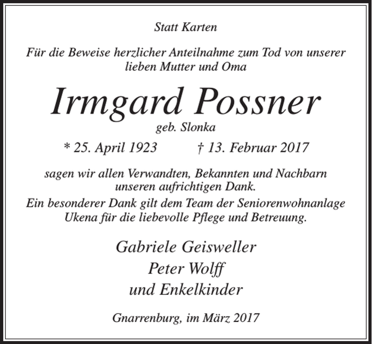 <p>Statt Karten<br />Für die Beweise herzlicher Anteilnahme zum Tod von unserer<br />lieben Mutter und Oma</p><p>Irmgard Possner<br />geb. Slonka</p><p>* 25. April 1923</p><p>† 13. Februar 2017</p><p>sagen wir allen Verwandten, Bekannten und Nachbarn<br />­unseren aufrichtigen Dank.<br />Ein besonderer Dank gilt dem Team der Seniorenwohnanlage<br />Ukena für die liebevolle Pflege und Betreuung.</p><p>Gabriele Geisweller<br />Peter Wolff<br />und Enkelkinder<br />Gnarrenburg, im März 2017</p>