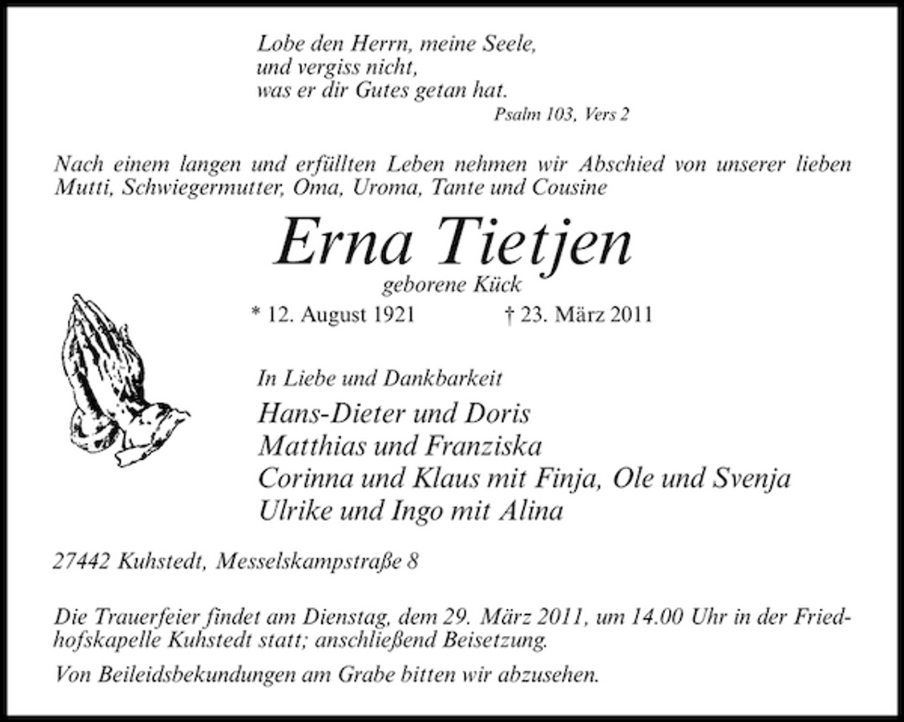 <p>Lobe den Herrn, meine Seele, und vergiss nicht, was er dir Gutes getan hat.<br />Psalm 103, Vers 2</p><p>Nach einem langen und erfüllten Leben nehmen wir Abschied von unserer lieben Mutti, Schwiegermutter, Oma, Uroma, Tante und Cousine</p><p>Erna Tietjen<br />geborene Kück<br />* 12. August 1921 † 23. März 2011</p><p>In Liebe und Dankbarkeit</p><p>Hans-Dieter und Doris Matthias und Franziska Corinna und Klaus mit Finja, Ole und Svenja Ulrike und Ingo mit Alina<br />27442 Kuhstedt, Messelskampstraße 8 Die Trauerfeier findet am Dienstag, dem 29. März 2011, um 14.00 Uhr in der Friedhofskapelle Kuhstedt statt; anschließend Beisetzung. Von Beileidsbekundungen am Grabe bitten wir abzusehen.</p>