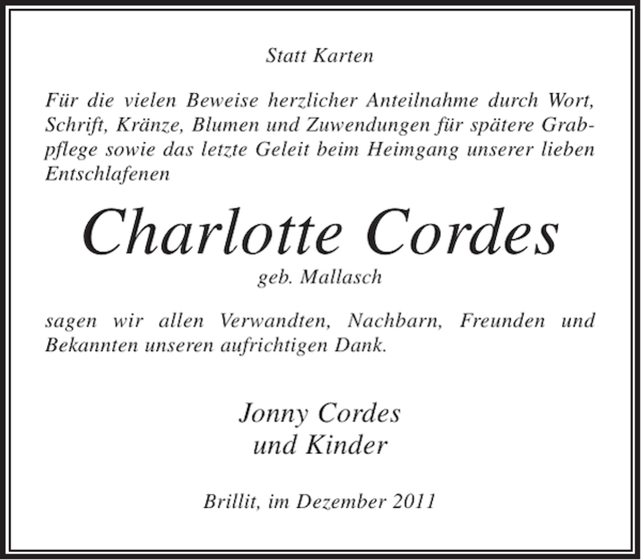 <p>Statt Karten<br />Für die vielen Beweise herzlicher Anteilnahme durch Wort,<br />Schrift, Kränze, Blumen und Zuwendungen für spätere Grabpflege sowie das letzte Geleit beim Heimgang unserer lieben<br />Entschlafenen</p><p>Charlotte Cordes<br />geb. Mallasch</p><p>sagen wir allen Verwandten, Nachbarn, Freunden und<br />Bekannten unseren aufrichtigen Dank.</p><p>Jonny Cordes<br />und Kinder<br />Brillit, im Dezember 2011</p>