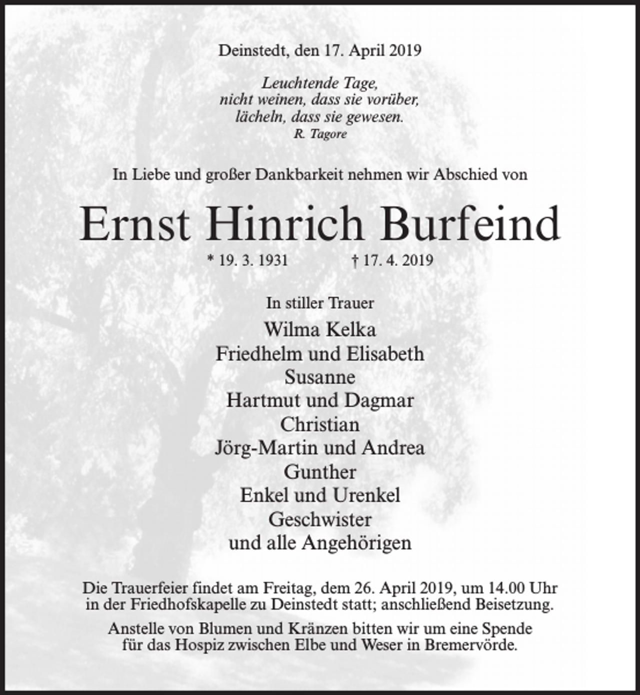<p>Deinstedt, den 17. April 2019<br />Leuchtende Tage,<br />nicht weinen, dass sie vorüber,<br />lächeln, dass sie gewesen.<br />R. Tagore</p><p>In Liebe und großer Dankbarkeit nehmen wir Abschied von</p><p>Ernst Hinrich Burfeind<br />* 19. 3. 1931</p><p>† 17. 4. 2019</p><p>In stiller Trauer</p><p>Wilma Kelka<br />Friedhelm und Elisabeth<br />Susanne<br />Hartmut und Dagmar<br />Christian<br />Jörg-Martin und Andrea<br />Gunther<br />Enkel und Urenkel<br />Geschwister<br />und alle Angehörigen<br />Die Trauerfeier findet am Freitag, dem 26. April 2019, um 14.00 Uhr<br />in der Friedhofskapelle zu Deinstedt statt; anschließend Beisetzung.<br />Anstelle von Blumen und Kränzen bitten wir um eine Spende<br />für das Hospiz zwischen Elbe und Weser in Bremervörde.</p>