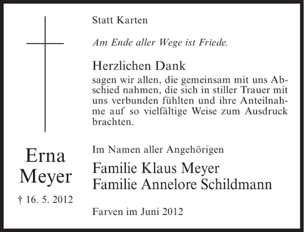 <p>Statt Karten<br />Am Ende aller Wege ist Friede.</p><p>Herzlichen Dank<br />sagen wir allen, die gemeinsam mit uns Abschied nahmen, die sich in stiller Trauer mit<br />uns verbunden fühlten und ihre Anteilnahme auf so vielfältige Weise zum Ausdruck<br />brachten.</p><p>Erna<br />Meyer</p><p>Im Namen aller Angehörigen</p><p>Familie Klaus Meyer<br />Familie Annelore Schildmann</p><p>† 16. 5. 2012<br />Farven im Juni 2012</p>