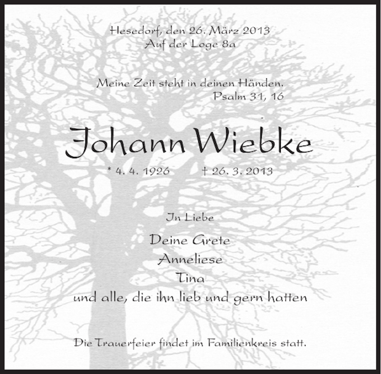 <p>Hesedorf, den 26. März 2013<br />Auf der Loge 8a<br />Meine Zeit steht in deinen Händen.<br />Psalm 31, 16</p><p>Johann Wiebke<br />* 4. 4. 1926 † 26. 3. 2013<br />In Liebe</p><p>Deine Grete<br />Anneliese<br />Tina<br />und alle, die ihn lieb und gern hatten<br />Die Trauerfeier findet im Familienkreis statt.</p>