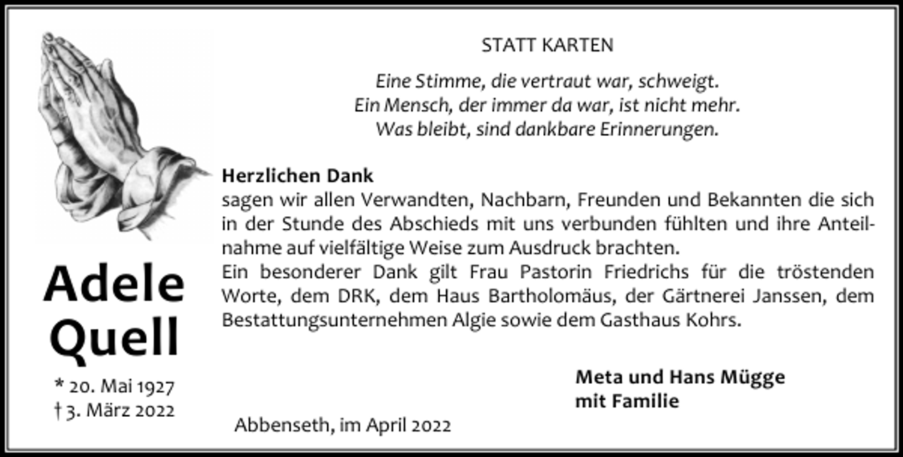 <p>STATT KARTEN<br />Eine Stimme, die vertraut war, schweigt.<br />Ein Mensch, der immer da war, ist nicht mehr.<br />Was bleibt, sind dankbare Erinnerungen.</p><p>Adele<br />Quell<br />* 20. Mai 1927<br />† 3. März 2022</p><p>Herzlichen Dank<br />sagen wir allen Verwandten, Nachbarn, Freunden und Bekannten die sich<br />in der Stunde des Abschieds mit uns verbunden fühlten und ihre Anteil‐<br />nahme auf vielfältige Weise zum Ausdruck brachten.<br />Ein besonderer Dank gilt Frau Pastorin Friedrichs für die tröstenden<br />Worte, dem DRK, dem Haus Bartholomäus, der Gärtnerei Janssen, dem<br />Bestattungsunternehmen Algie sowie dem Gasthaus Kohrs.</p><p>Abbenseth, im April 2022</p><p>Meta und Hans Mügge<br />mit Familie</p>