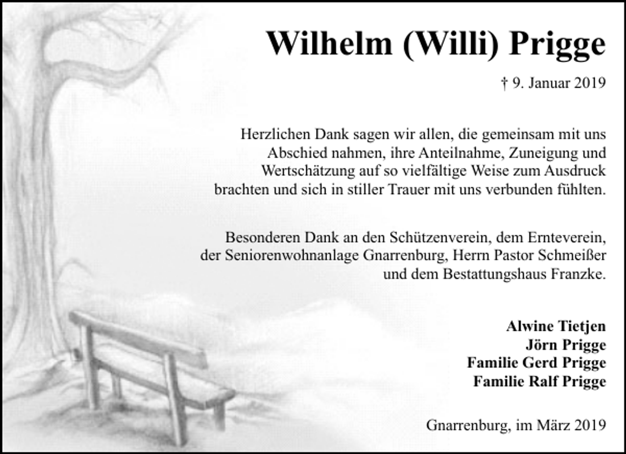 <p>Wilhelm (Willi) Prigge<br />† 9. Januar 2019<br />Herzlichen Dank sagen wir allen, die gemeinsam mit uns<br />Abschied nahmen, ihre Anteilnahme, Zuneigung und<br />Wertschätzung auf so vielfältige Weise zum Ausdruck<br />brachten und sich in stiller Trauer mit uns verbunden fühlten.<br />Besonderen Dank an den Schützenverein, dem Ernteverein,<br />der Seniorenwohnanlage Gnarrenburg, Herrn Pastor Schmeißer<br />und dem Bestattungshaus Franzke.<br />Alwine Tietjen<br />Jörn Prigge<br />Familie Gerd Prigge<br />Familie Ralf Prigge<br />Gnarrenburg, im März 2019</p>