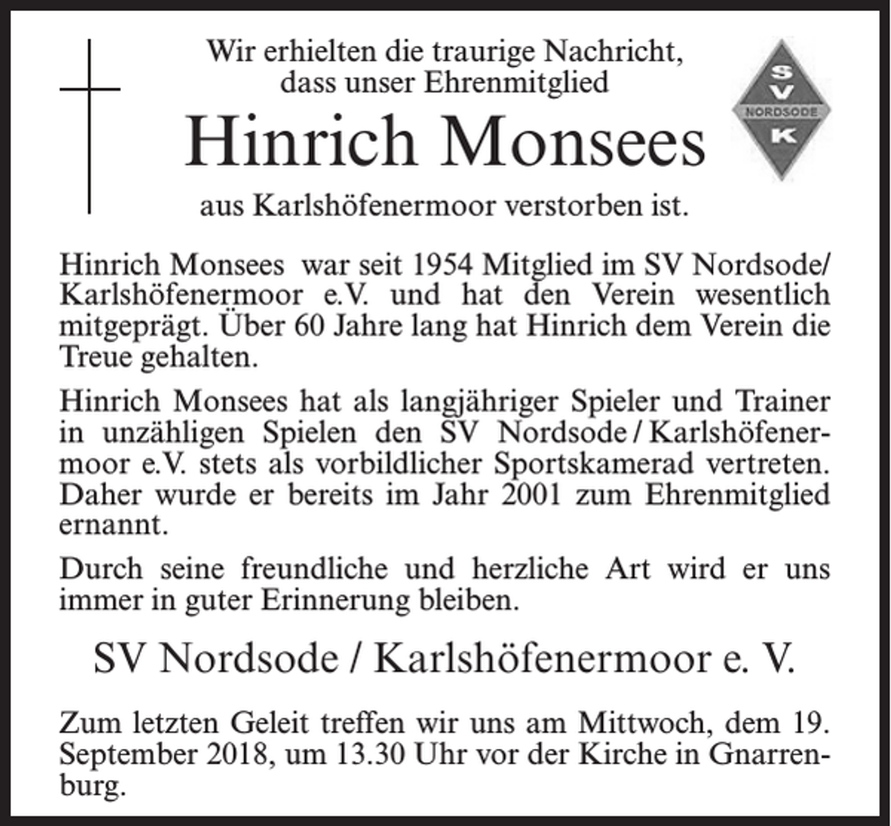<p>Wir erhielten die traurige Nachricht,<br />dass unser Ehrenmitglied</p><p>Hinrich Monsees<br />aus Karlshöfenermoor verstorben ist.<br />Hinrich Monsees war seit 1954 Mitglied im SV Nordsode/<br />Karlshöfenermoor e.V. und hat den Verein wesentlich<br />mitgeprägt. Über 60 Jahre lang hat Hinrich dem Verein die<br />Treue gehalten.<br />Hinrich Monsees hat als langjähriger Spieler und Trainer<br />in unzähligen Spielen den SV Nordsode / Karlshöfenermoor e.V. stets als vorbildlicher Sportskamerad vertreten.<br />Daher wurde er bereits im Jahr 2001 zum Ehrenmitglied<br />ernannt.<br />Durch seine freundliche und herzliche Art wird er uns<br />immer in guter Erinnerung bleiben.</p><p>SV Nordsode / Karlshöfenermoor e. V.<br />Zum letzten Geleit treffen wir uns am Mittwoch, dem 19.<br />September 2018, um 13.30 Uhr vor der Kirche in Gnarrenburg.</p>