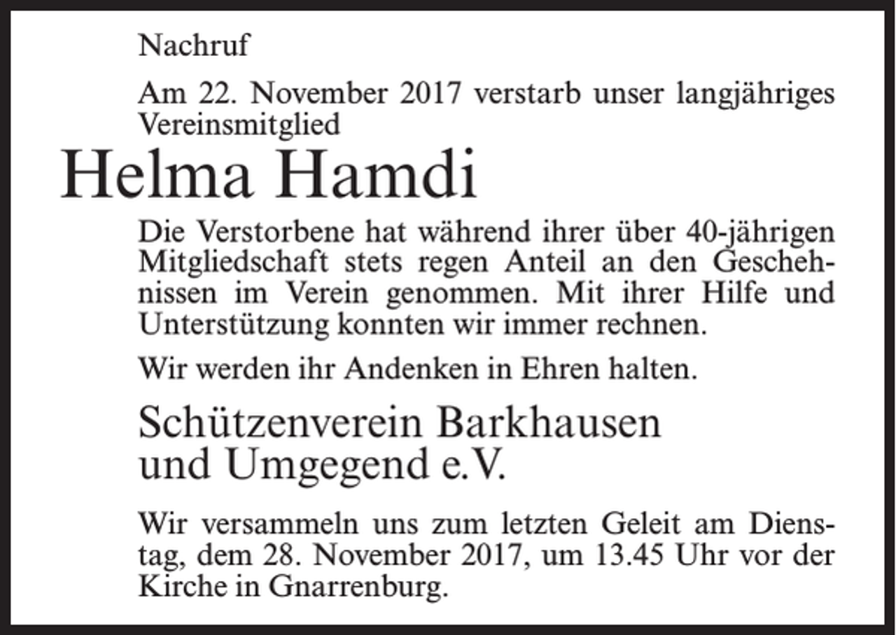<p>Nachruf<br />Am 22. November 2017 verstarb unser langjähriges<br />Vereinsmitglied</p><p>Helma Hamdi</p><p>Die Verstorbene hat während ihrer über 40-jährigen<br />Mitgliedschaft stets regen Anteil an den Geschehnissen im Verein genommen. Mit ihrer Hilfe und<br />Unterstützung konnten wir immer rechnen.<br />Wir werden ihr Andenken in Ehren halten.</p><p>Schützenverein Barkhausen<br />und Umgegend e.V.<br />Wir versammeln uns zum letzten Geleit am Dienstag, dem 28. November 2017, um 13.45 Uhr vor der<br />Kirche in Gnarrenburg.</p>