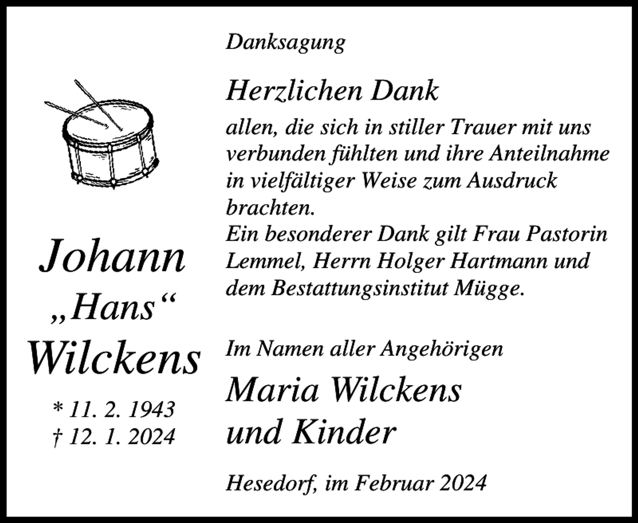 <p>Danksagung</p><p>Herzlichen Dank</p><p>Johann<br />„Hans“</p><p>Wilckens<br />* 11. 2. 1943<br />† 12. 1. 2024</p><p>allen, die sich in stiller Trauer mit uns<br />verbunden fühlten und ihre Anteilnahme<br />in vielfältiger Weise zum Ausdruck<br />brachten.<br />Ein besonderer Dank gilt Frau Pastorin<br />Lemmel, Herrn Holger Hartmann und<br />dem Bestattungsinstitut Mügge.<br />Im Namen aller Angehörigen</p><p>Maria Wilckens<br />und Kinder<br />Hesedorf, im Februar 2024</p>