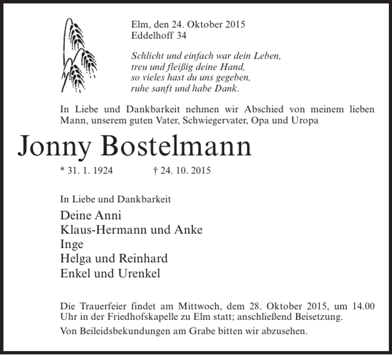 <p>Elm, den 24. Oktober 2015<br />Eddelhoff 34<br />Schlicht und einfach war dein Leben,<br />treu und fleißig deine Hand,<br />so vieles hast du uns gegeben,<br />ruhe sanft und habe Dank.<br />In Liebe und Dankbarkeit nehmen wir Abschied von meinem lieben<br />Mann, unserem guten Vater, Schwiegervater, Opa und Uropa</p><p>Jonny Bostelmann<br />* 31. 1. 1924</p><p>† 24. 10. 2015</p><p>In Liebe und Dankbarkeit</p><p>Deine Anni<br />Klaus-Hermann und Anke<br />Inge<br />Helga und Reinhard<br />Enkel und Urenkel<br />Die Trauerfeier findet am Mittwoch, dem 28. Oktober 2015, um 14.00<br />Uhr in der Friedhofskapelle zu Elm statt; anschließend Beisetzung.<br />Von Beileidsbekundungen am Grabe bitten wir abzusehen.</p>