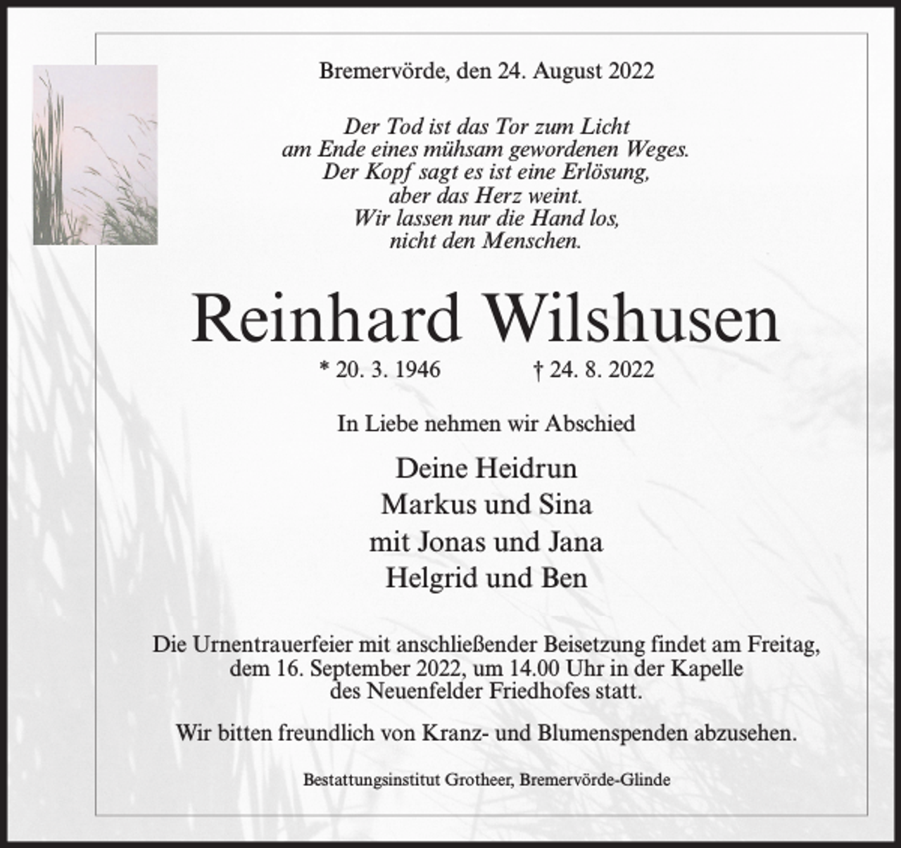 <p>Bremervörde, den 24. August 2022<br />Der Tod ist das Tor zum Licht<br />am Ende eines mühsam gewordenen Weges.<br />Der Kopf sagt es ist eine Erlösung,<br />aber das Herz weint.<br />Wir lassen nur die Hand los,<br />nicht den Menschen.</p><p>Reinhard Wilshusen<br />* 20. 3. 1946</p><p>† 24. 8. 2022</p><p>In Liebe nehmen wir Abschied</p><p>Deine Heidrun<br />Markus und Sina<br />mit Jonas und Jana<br />Helgrid und Ben<br />Die Urnentrauerfeier mit anschließender Beisetzung findet am Freitag,<br />dem 16. September 2022, um 14.00 Uhr in der Kapelle<br />des Neuenfelder Friedhofes statt.<br />Wir bitten freundlich von Kranz- und Blumenspenden abzusehen.<br />Bestattungsinstitut Grotheer, Bremervörde-Glinde</p>