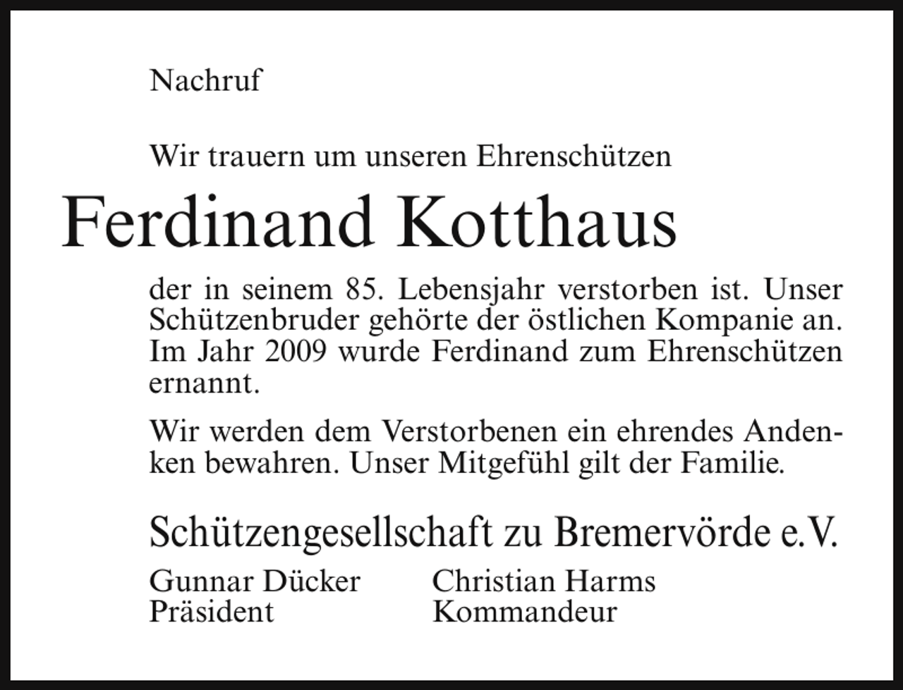 <p>Nachruf<br />Wir trauern um unseren Ehrenschützen</p><p>Ferdinand Kotthaus</p><p>der in seinem 85. Lebensjahr verstorben ist. Unser<br />Schützenbruder gehörte der östlichen Kompanie an.<br />Im Jahr 2009 wurde Ferdinand zum Ehrenschützen<br />ernannt.</p><p>Wir werden dem Verstorbenen ein ehrendes Andenken bewahren. Unser Mitgefühl gilt der Familie.</p><p>Schützengesellschaft zu Bremervörde e.V.<br />Gunnar Dücker<br />Präsident</p><p>Christian Harms<br />Kommandeur</p>