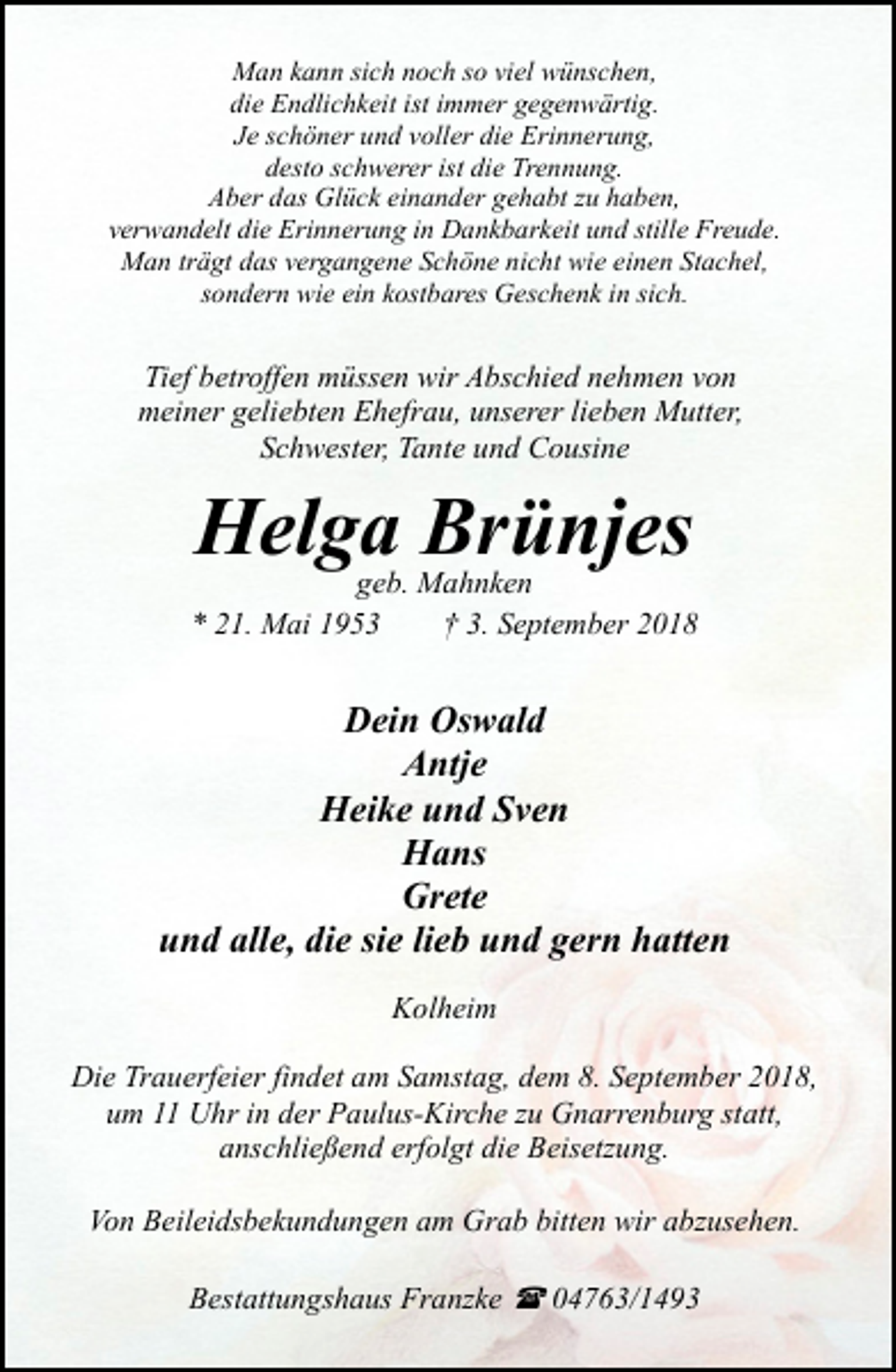 <p>Man kann sich noch so viel wünschen,<br />die Endlichkeit ist immer gegenwärtig.<br />Je schöner und voller die Erinnerung,<br />desto schwerer ist die Trennung.<br />Aber das Glück einander gehabt zu haben,<br />verwandelt die Erinnerung in Dankbarkeit und stille Freude.<br />Man trägt das vergangene Schöne nicht wie einen Stachel,<br />sondern wie ein kostbares Geschenk in sich.</p><p>Tief betroffen müssen wir Abschied nehmen von<br />meiner geliebten Ehefrau, unserer lieben Mutter,<br />Schwester, Tante und Cousine</p><p>Helga Brünjes</p><p>geb. Mahnken<br />* 21. Mai 1953<br />† 3. September 2018</p><p>Dein Oswald<br />Antje<br />Heike und Sven<br />Hans<br />Grete<br />und alle, die sie lieb und gern hatten<br />Kolheim<br />Die Trauerfeier findet am Samstag, dem 8. September 2018,<br />um 11 Uhr in der Paulus-Kirche zu Gnarrenburg statt,<br />anschließend erfolgt die Beisetzung.<br />Von Beileidsbekundungen am Grab bitten wir abzusehen.<br />Bestattungshaus Franzke ( 04763/1493</p>
