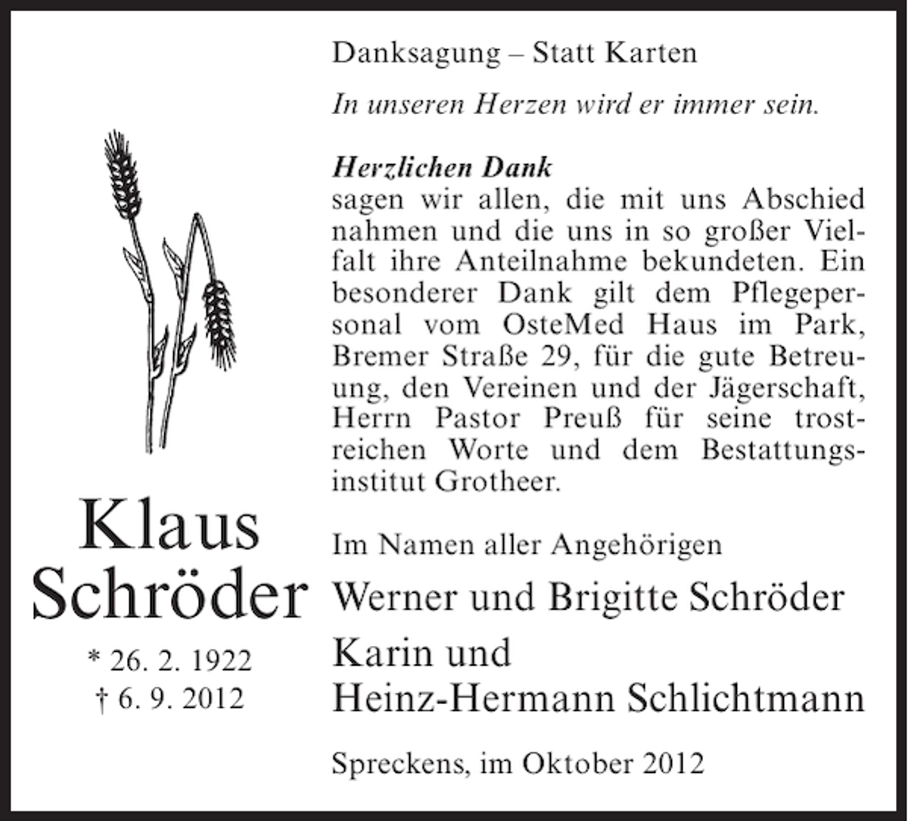 <p>Danksagung – Statt Karten<br />In unseren Herzen wird er immer sein.<br />Herzlichen Dank<br />sagen wir allen, die mit uns Abschied<br />nahmen und die uns in so großer Vielfalt ihre Anteilnahme bekundeten. Ein<br />besonderer Dank gilt dem Pflegepersonal vom OsteMed Haus im Park,<br />Bremer Straße 29, für die gute Betreuung, den Vereinen und der Jägerschaft,<br />Herrn Pastor Preuß für seine trostreichen Worte und dem Bestattungsinstitut Grotheer.</p><p>Klaus Im Namen aller Angehörigen<br />Schröder Werner und Brigitte Schröder<br />* 26. 2. 1922<br />† 6. 9. 2012</p><p>Karin und<br />Heinz-Hermann Schlichtmann<br />Spreckens, im Oktober 2012</p>
