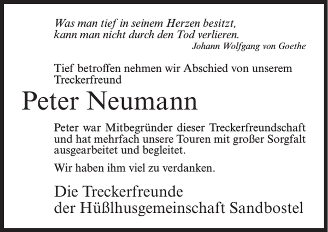 <p>Was man tief in seinem Herzen besitzt,<br />kann man nicht durch den Tod verlieren.<br />Johann Wolfgang von Goethe</p><p>Tief betroffen nehmen wir Abschied von unserem<br />Treckerfreund</p><p>Peter Neumann</p><p>Peter war Mitbegründer dieser Treckerfreundschaft<br />und hat mehrfach unsere Touren mit großer Sorgfalt<br />ausgearbeitet und begleitet.<br />Wir haben ihm viel zu verdanken.</p><p>Die Treckerfreunde<br />der Hüßlhusgemeinschaft Sandbostel</p>
