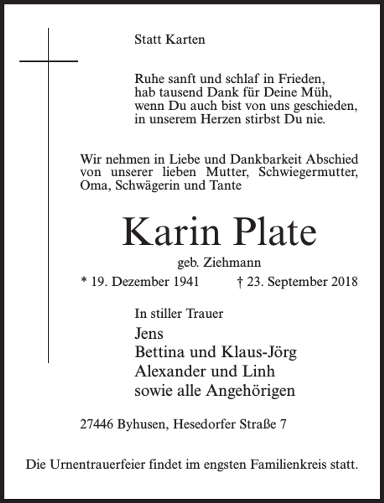 <p>Statt Karten<br />Ruhe sanft und schlaf in Frieden,<br />hab tausend Dank für Deine Müh,<br />wenn Du auch bist von uns geschieden,<br />in unserem Herzen stirbst Du nie.<br />Wir nehmen in Liebe und Dankbarkeit Abschied<br />von unserer lieben Mutter, Schwiegermutter,<br />Oma, Schwägerin und Tante</p><p>Karin Plate<br />geb. Ziehmann<br />* 19. Dezember 1941 † 23. September 2018<br />In stiller Trauer</p><p>Jens<br />Bettina und Klaus-Jörg<br />Alexander und Linh<br />sowie alle Angehörigen<br />27446 Byhusen, Hesedorfer Straße 7<br />Die Urnentrauerfeier findet im engsten Familienkreis statt.</p>