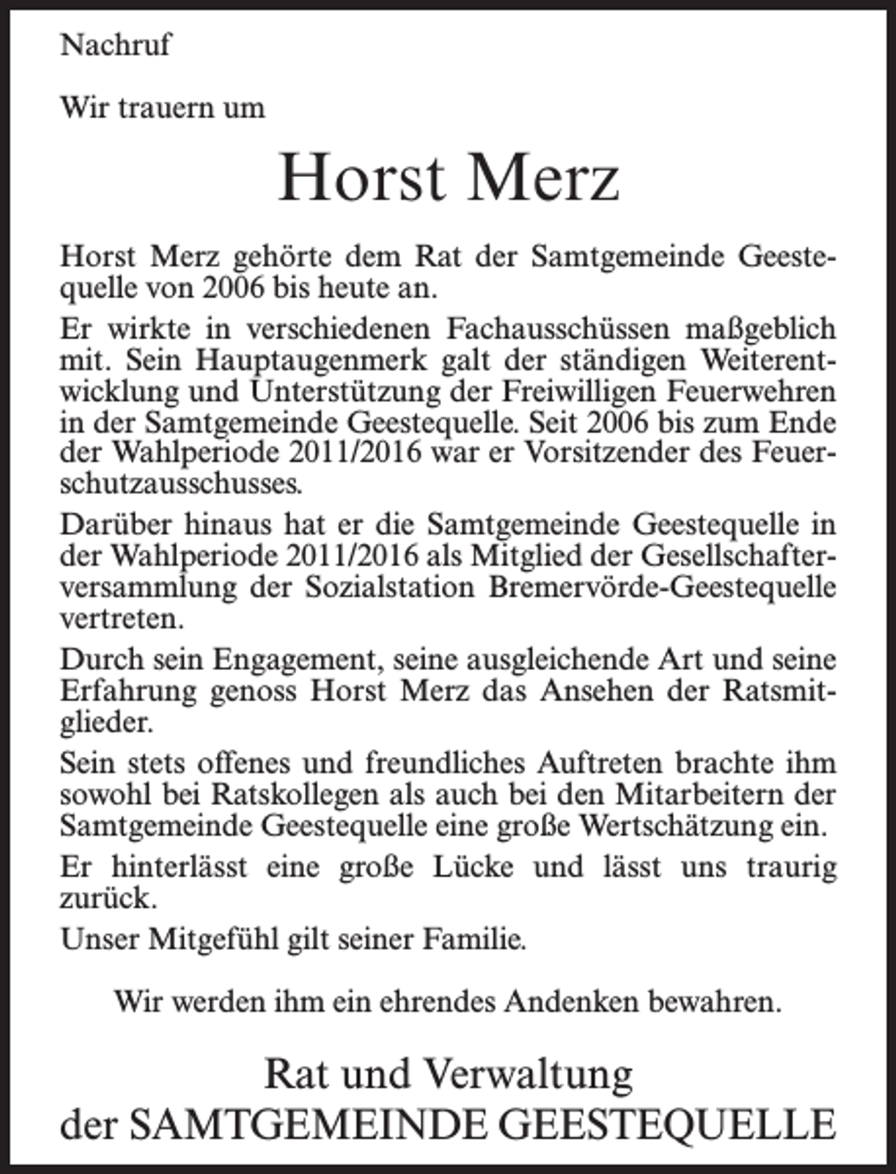 <p>Nachruf<br />Wir trauern um</p><p>Horst Merz<br />Horst Merz gehörte dem Rat der Samtgemeinde Geestequelle von 2006 bis heute an.<br />Er wirkte in verschiedenen Fachausschüssen maßgeblich<br />mit. Sein Hauptaugenmerk galt der ständigen Weiterentwicklung und Unterstützung der Freiwilligen Feuerwehren<br />in der Samtgemeinde Geestequelle. Seit 2006 bis zum Ende<br />der Wahlperiode 2011/2016 war er Vorsitzender des Feuerschutzausschusses.<br />Darüber hinaus hat er die Samtgemeinde Geestequelle in<br />der Wahlperiode 2011/2016 als Mitglied der Gesellschafterversammlung der Sozialstation Bremervörde-Geestequelle<br />vertreten.<br />Durch sein Engagement, seine ausgleichende Art und seine<br />Erfahrung genoss Horst Merz das Ansehen der Ratsmitglieder.<br />Sein stets offenes und freundliches Auftreten brachte ihm<br />sowohl bei Ratskollegen als auch bei den Mitarbeitern der<br />Samtgemeinde Geestequelle eine große Wertschätzung ein.<br />Er hinterlässt eine große Lücke und lässt uns traurig<br />zurück.<br />Unser Mitgefühl gilt seiner Familie.<br />Wir werden ihm ein ehrendes Andenken bewahren.</p><p>Rat und Verwaltung<br />der Samtgemeinde Geestequelle</p>