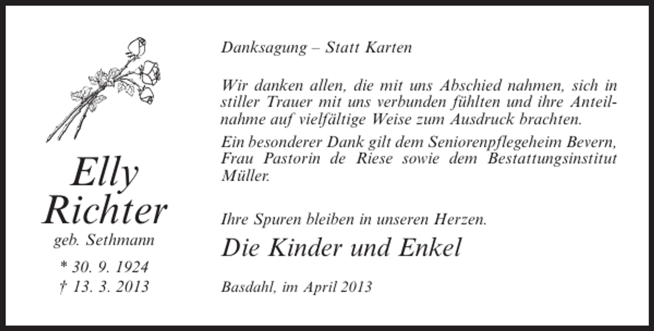 <p>Danksagung – Statt Karten</p><p>Elly<br />Richter<br />geb. Sethmann<br />* 30. 9. 1924<br />† 13. 3. 2013</p><p>Wir danken allen, die mit uns Abschied nahmen, sich in<br />stiller Trauer mit uns verbunden fühlten und ihre Anteilnahme auf vielfältige Weise zum Ausdruck brachten.<br />Ein besonderer Dank gilt dem Seniorenpflegeheim Bevern,<br />Frau Pastorin de Riese sowie dem Bestattungsinstitut<br />M<br />­ üller.<br />Ihre Spuren bleiben in unseren Herzen.</p><p>Die Kinder und Enkel<br />Basdahl, im April 2013</p>