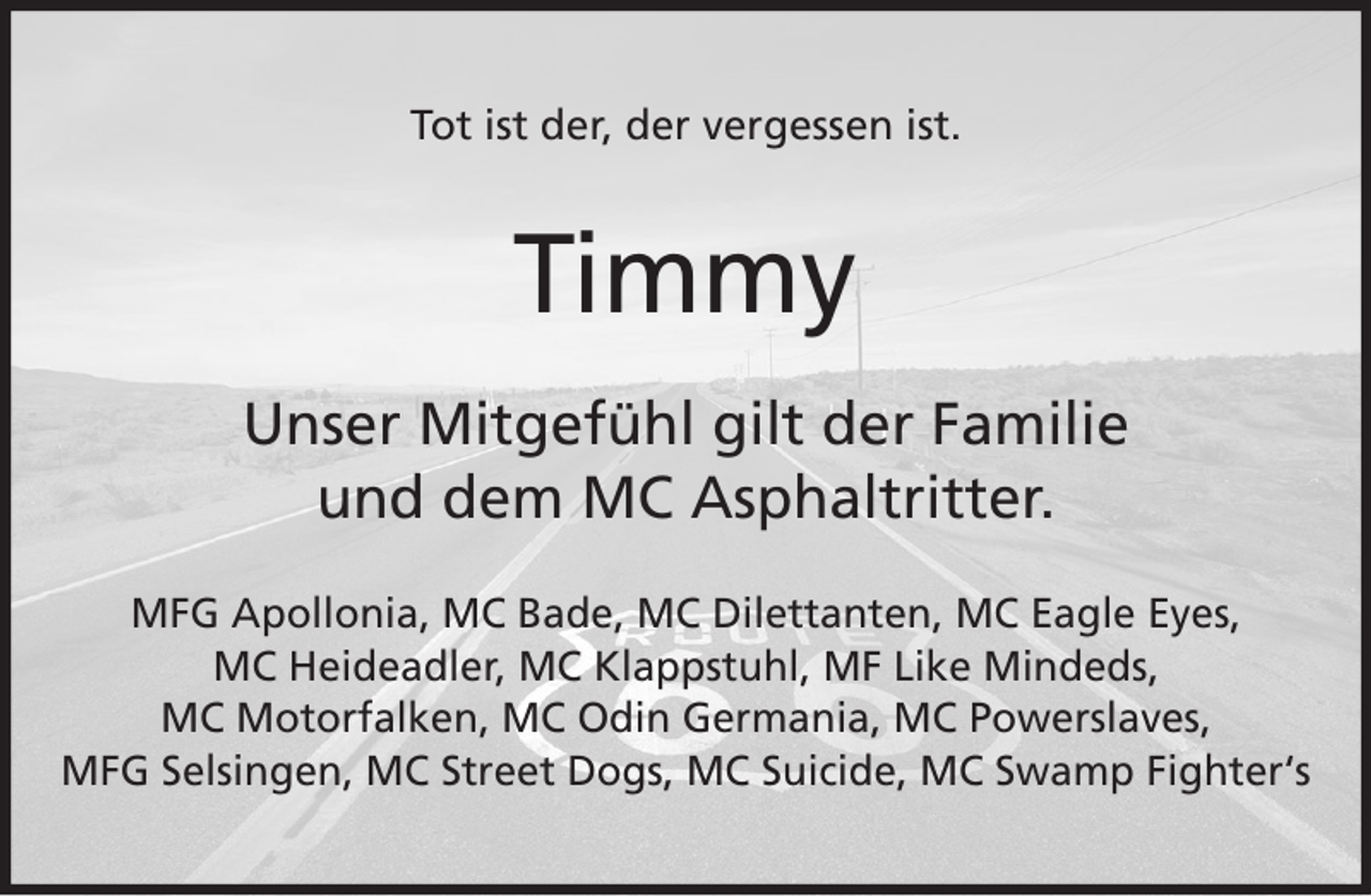 <p>Tot ist der, der vergessen ist.</p><p>Timmy<br />Unser Mitgefühl gilt der Familie<br />und dem MC Asphaltritter.<br />MFG Apollonia, MC Bade, MC Dilettanten, MC Eagle Eyes,<br />MC Heideadler, MC Klappstuhl, MF Like Mindeds,<br />MC Motorfalken, MC Odin Germania, MC Powerslaves,<br />MFG Selsingen, MC Street Dogs, MC Suicide, MC Swamp Fighter‘s</p>
