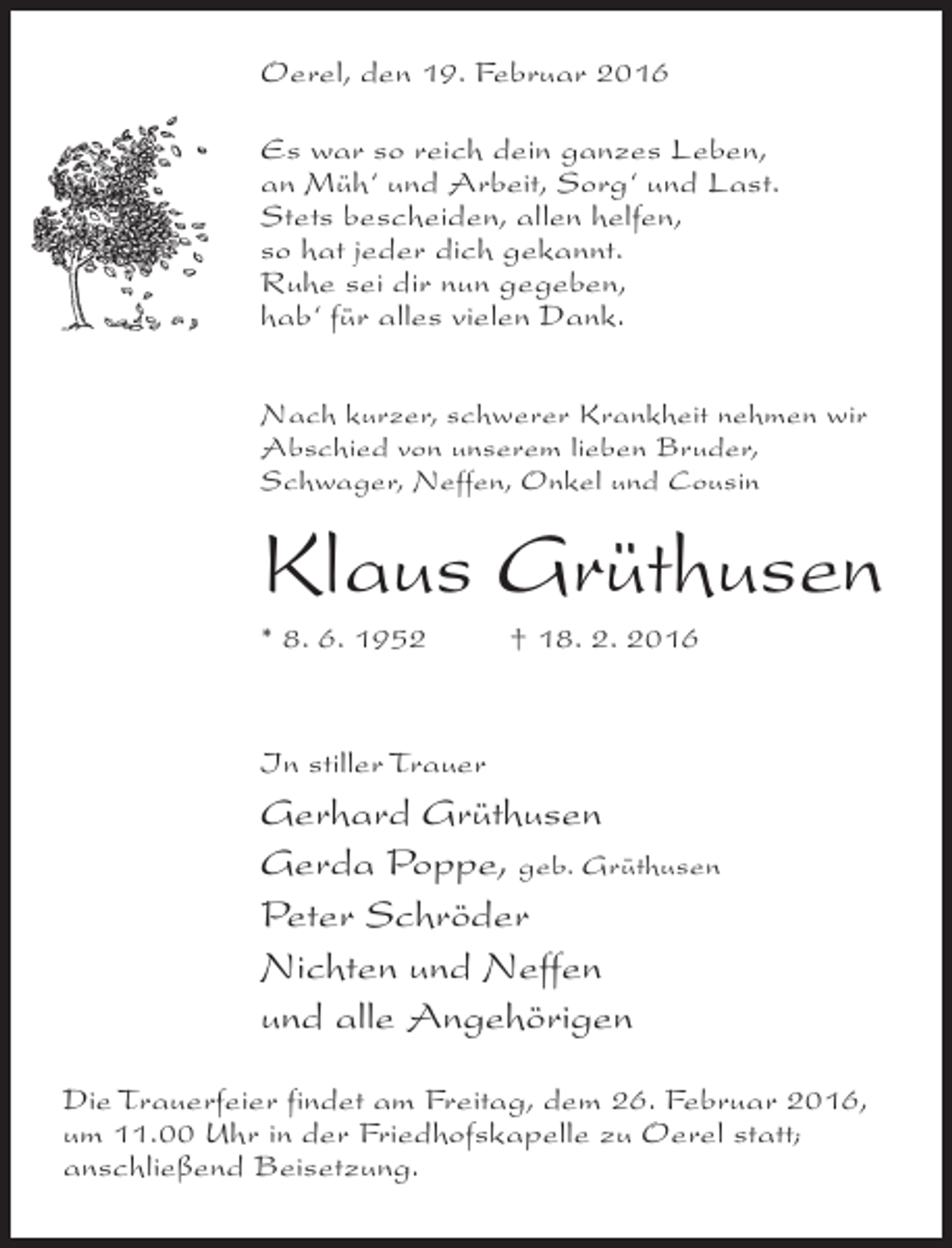 <p>Oerel, den 19. Februar 2016<br />Es war so reich dein ganzes Leben,<br />an Müh‘ und Arbeit, Sorg‘ und Last.<br />Stets bescheiden, allen helfen,<br />so hat jeder dich gekannt.<br />Ruhe sei dir nun gegeben,<br />hab‘ für alles vielen Dank.<br />Nach kurzer, schwerer Krankheit nehmen wir<br />Abschied von unserem lieben Bruder,<br />Schwager, Neffen, Onkel und Cousin</p><p>Klaus Grüthusen<br />* 8. 6. 1952 † 18. 2. 2016</p><p>In stiller Trauer</p><p>Gerhard Grüthusen<br />Gerda Poppe, geb. Grüthusen<br />Peter Schröder<br />Nichten und Neffen<br />und alle Angehörigen<br />Die Trauerfeier findet am Freitag, dem 26. Februar 2016,<br />um 11.00 Uhr in der Friedhofskapelle zu Oerel statt;<br />anschließend Beisetzung.</p>
