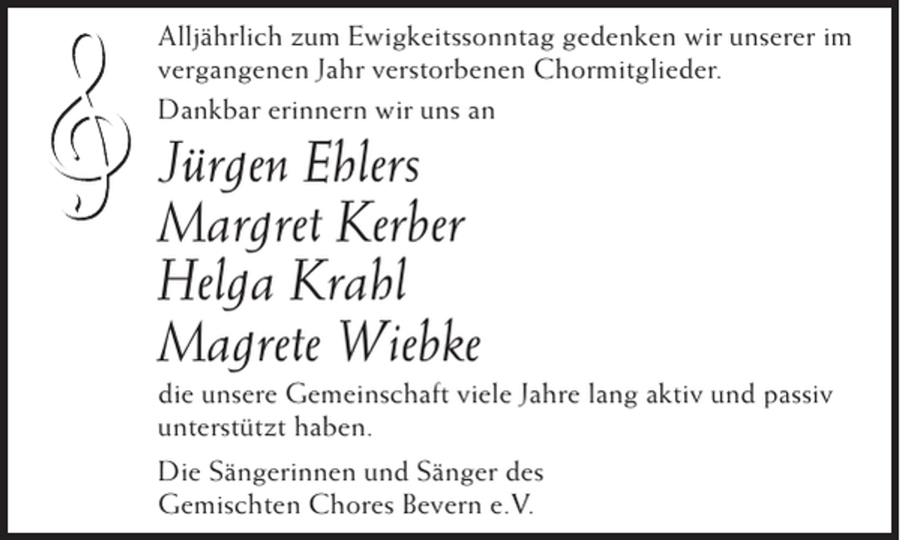 <p>Alljährlich zum Ewigkeitssonntag gedenken wir unserer im<br />vergangenen Jahr verstorbenen Chormitglieder.<br />Dankbar erinnern wir uns an</p>
<p>Jürgen Ehlers<br />Margret Kerber<br />Helga Krahl<br />Magrete Wiebke<br />die unsere Gemeinschaft viele Jahre lang aktiv und passiv<br />unterstützt haben.<br />Die Sängerinnen und Sänger des<br />Gemischten Chores Bevern e.V.</p>