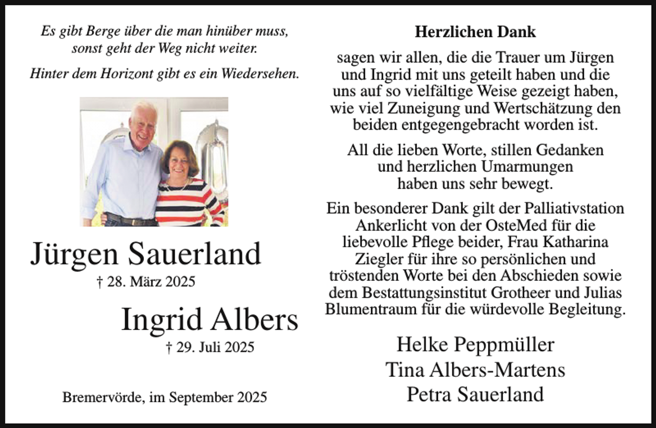 <p>Es gibt Berge über die man hinüber muss,<br />sonst geht der Weg nicht weiter.<br />Hinter dem Horizont gibt es ein Wiedersehen.</p><p>Jürgen Sauerland<br />† 28. März 2025</p><p>Ingrid Albers<br />† 29. Juli 2025</p><p>Bremervörde, im September 2025</p><p>Herzlichen Dank<br />sagen wir allen, die die Trauer um Jürgen<br />und Ingrid mit uns geteilt haben und die<br />uns auf so vielfältige Weise gezeigt haben,<br />wie viel Zuneigung und Wertschätzung den<br />beiden entgegengebracht worden ist.<br />All die lieben Worte, stillen Gedanken<br />und herzlichen Umarmungen<br />haben uns sehr bewegt.<br />Ein besonderer Dank gilt der Palliativstation<br />Ankerlicht von der OsteMed für die<br />liebevolle Pflege beider, Frau Katharina<br />Ziegler für ihre so persönlichen und<br />tröstenden Worte bei den Abschieden sowie<br />dem Bestattungsinstitut Grotheer und Julias<br />Blumentraum für die würdevolle Begleitung.</p><p>Helke Peppmüller<br />Tina Albers-Martens<br />Petra Sauerland</p>