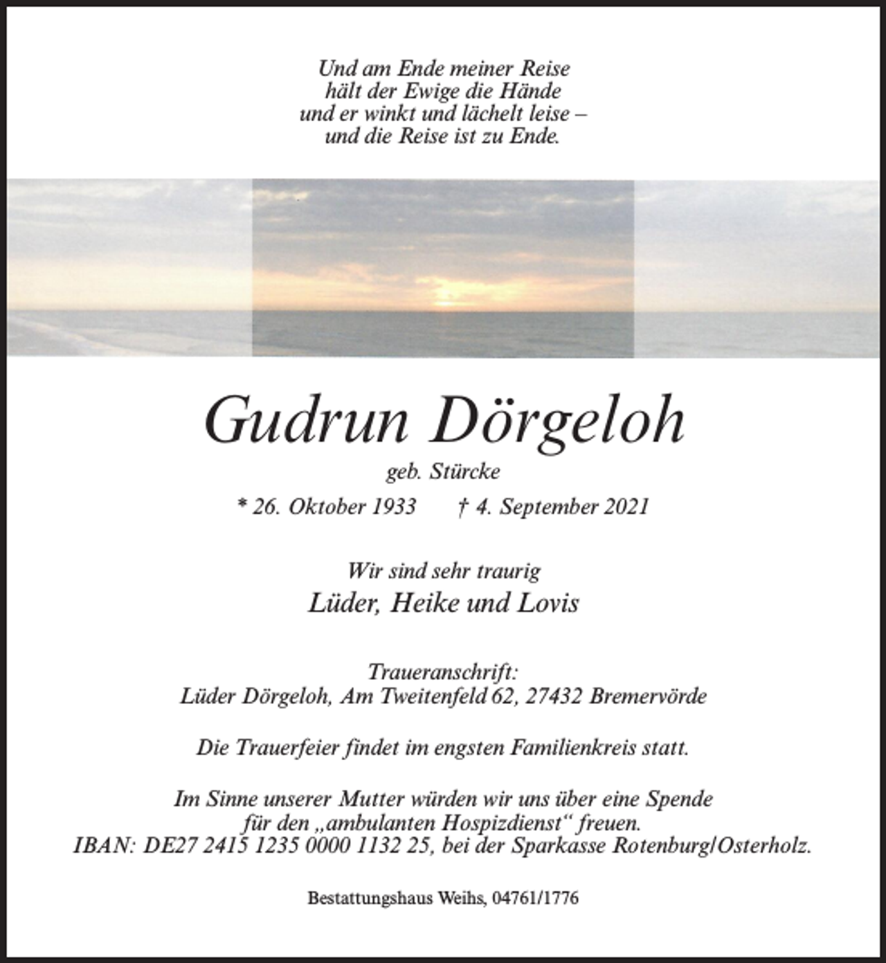 <p>Und am Ende meiner Reise<br />hält der Ewige die Hände<br />und er winkt und lächelt leise –<br />und die Reise ist zu Ende.</p><p>Gudrun Dörgeloh<br />geb. Stürcke</p><p>* 26. Oktober 1933</p><p>† 4. September 2021</p><p>Wir sind sehr traurig</p><p>Lüder, Heike und Lovis<br />Traueranschrift:<br />Lüder Dörgeloh, Am Tweitenfeld 62, 27432 Bremervörde<br />Die Trauerfeier findet im engsten Familienkreis statt.<br />Im Sinne unserer Mutter würden wir uns über eine Spende<br />für den „ambulanten Hospizdienst“ freuen.<br />IBAN: DE27 2415 1235 0000 1135, bei der Sparkasse Rotenburg/Osterholz.<br />Bestattungshaus Weihs, 04761/1776</p>
