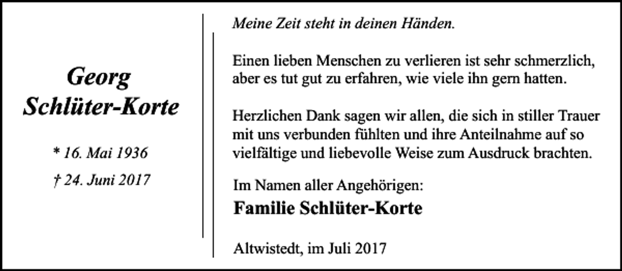 <p>Meine Zeit steht in deinen Händen.</p><p>Georg<br />Schlüter-Korte</p><p>Einen lieben Menschen zu verlieren ist sehr schmerzlich,<br />aber es tut gut zu erfahren, wie viele ihn gern hatten.</p><p>* 16. Mai 1936</p><p>Herzlichen Dank sagen wir allen, die sich in stiller Trauer<br />mit uns verbunden fühlten und ihre Anteilnahme auf so<br />vielfältige und liebevolle Weise zum Ausdruck brachten.</p><p>† 24. Juni 2017</p><p>Im Namen aller Angehörigen:</p><p>Familie Schlüter-Korte<br />Altwistedt, im Juli 2017</p>