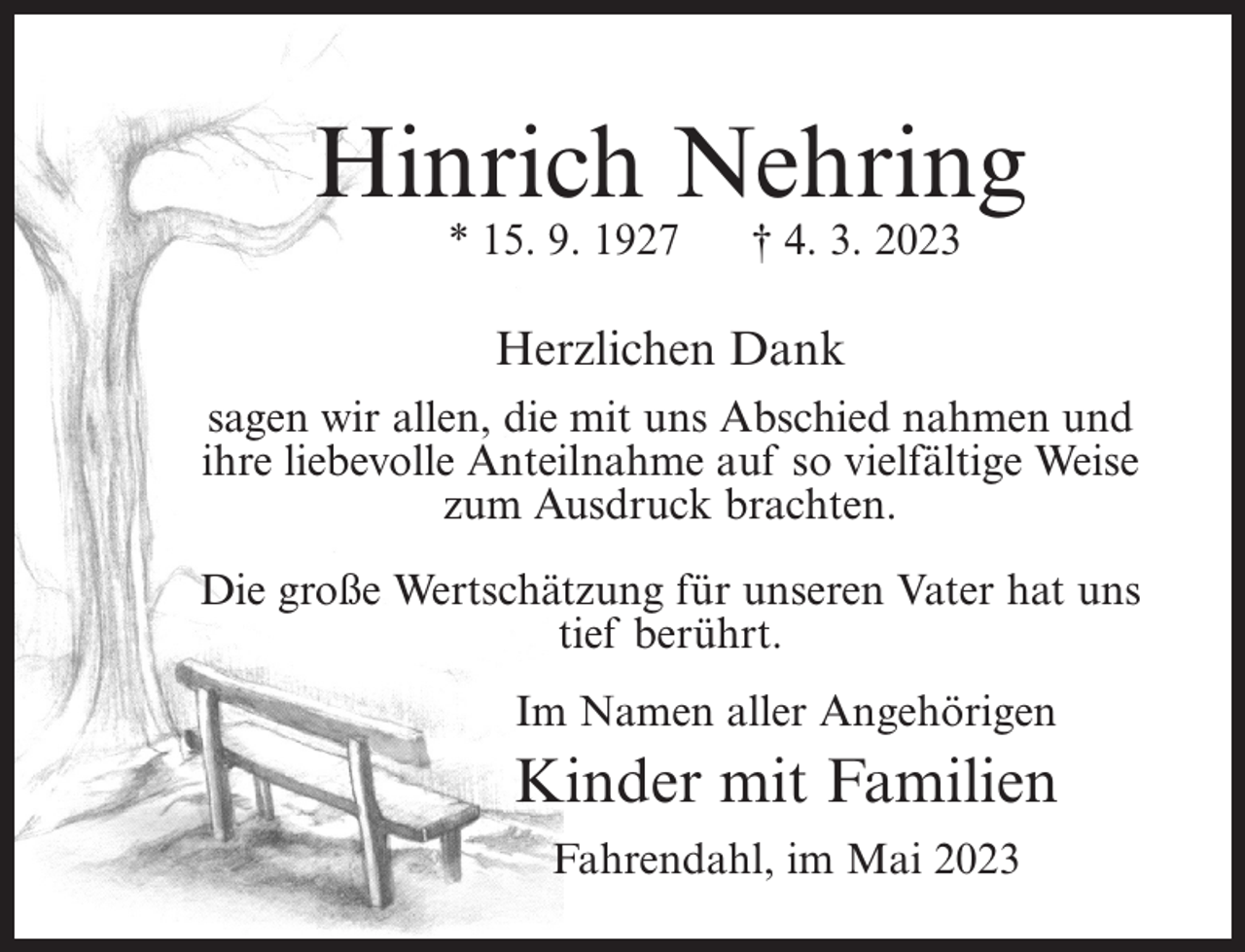 <p>Hinrich Nehring<br />* 15. 9. 1927</p><p>† 4. 3. 2023</p><p>Herzlichen Dank<br />sagen wir allen, die mit uns Abschied nahmen und<br />ihre liebevolle Anteilnahme auf so vielfältige Weise<br />zum Ausdruck brachten.<br />Die große Wertschätzung für unseren Vater hat uns<br />tief berührt.<br />Im Namen aller Angehörigen</p><p>Kinder mit Familien<br />Fahrendahl, im Mai 2023</p>