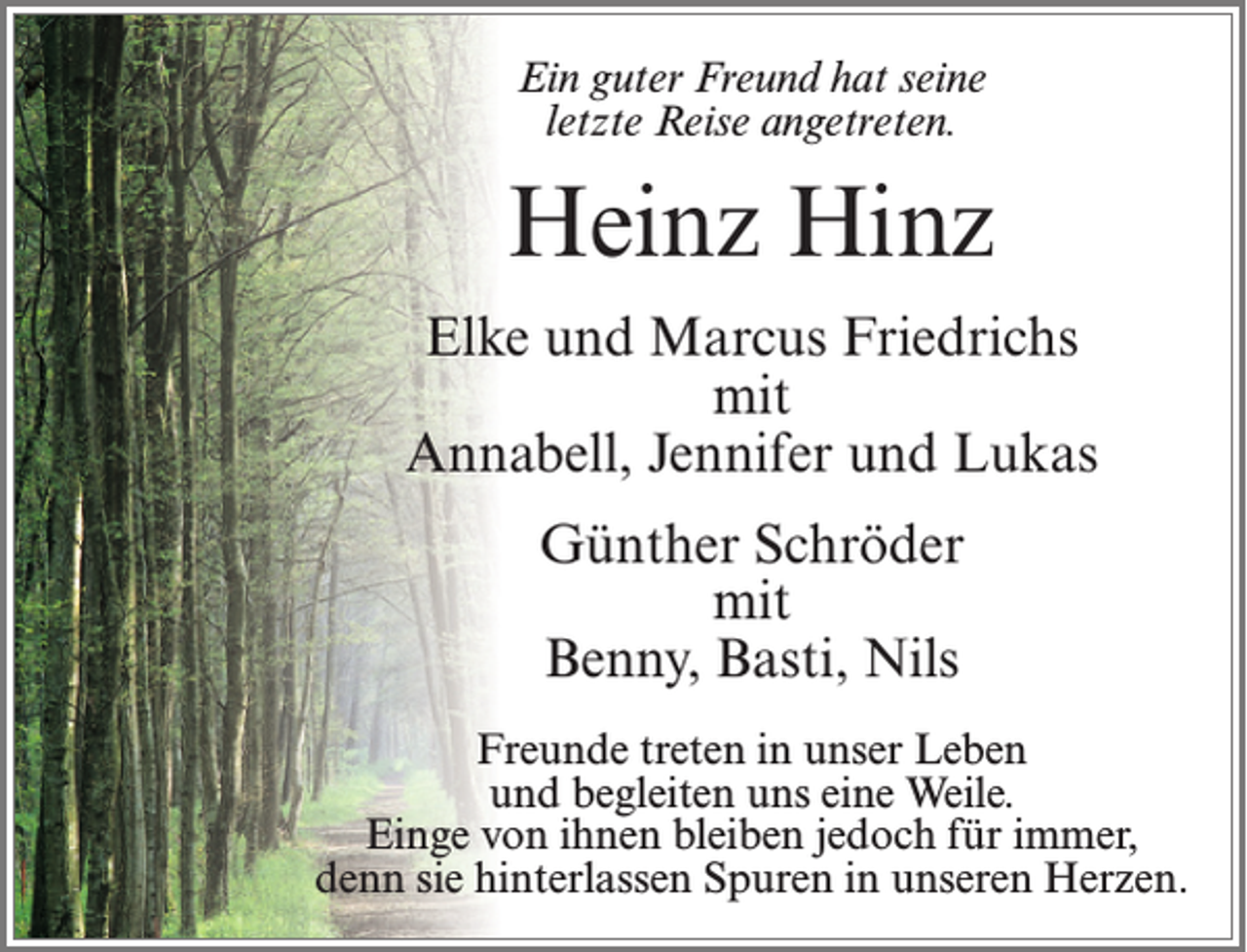 <p>Ein guter Freund hat seine<br />letzte Reise angetreten.</p><p>Heinz Hinz<br />Elke und Marcus Friedrichs<br />mit<br />Annabell, Jennifer und Lukas<br />Günther Schröder<br />mit<br />Benny, Basti, Nils<br />Freunde treten in unser Leben<br />und begleiten uns eine Weile.<br />Einge von ihnen bleiben jedoch für immer,<br />denn sie hinterlassen Spuren in unseren Herzen.</p>
