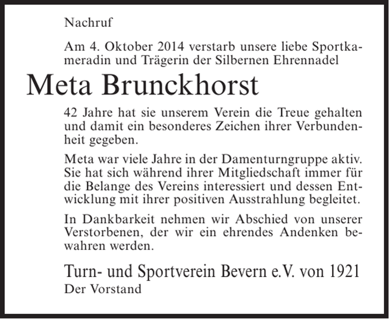 <p>Nachruf<br />Am 4. Oktober 2014 verstarb unsere liebe Sportkameradin und Trägerin der Silbernen Ehrennadel</p><p>Meta Brunckhorst</p><p>42 Jahre hat sie unserem Verein die Treue gehalten<br />und damit ein besonderes Zeichen ihrer Verbundenheit gegeben.<br />Meta war viele Jahre in der Damenturngruppe aktiv.<br />Sie hat sich während ihrer Mitgliedschaft immer für<br />die Belange des Vereins interessiert und dessen Entwicklung mit ihrer positiven Ausstrahlung begleitet.<br />In Dankbarkeit nehmen wir Abschied von unserer<br />Verstorbenen, der wir ein ehrendes Andenken bewahren werden.</p><p>Turn- und Sportverein Bevern e.V. von 1921<br />Der Vorstand</p>