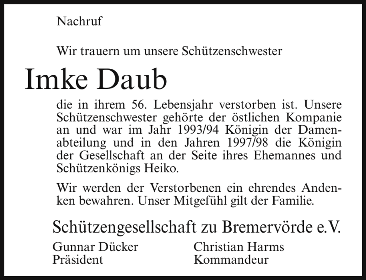 <p>Nachruf<br />Wir trauern um unsere Schützenschwester</p><p>Imke Daub</p><p>die in ihrem 56. Lebensjahr verstorben ist. Unsere<br />Schützenschwester gehörte der östlichen Kompanie<br />an und war im Jahr 1993/94 Königin der Damenabteilung und in den Jahren 1997/98 die Königin<br />der Gesellschaft an der Seite ihres Ehemannes und<br />Schützenkönigs Heiko.<br />Wir werden der Verstorbenen ein ehrendes Andenken bewahren. Unser Mitgefühl gilt der Familie.</p><p>Schützengesellschaft zu Bremervörde e.V.<br />Gunnar Dücker<br />Präsident</p><p>Christian Harms<br />Kommandeur</p>