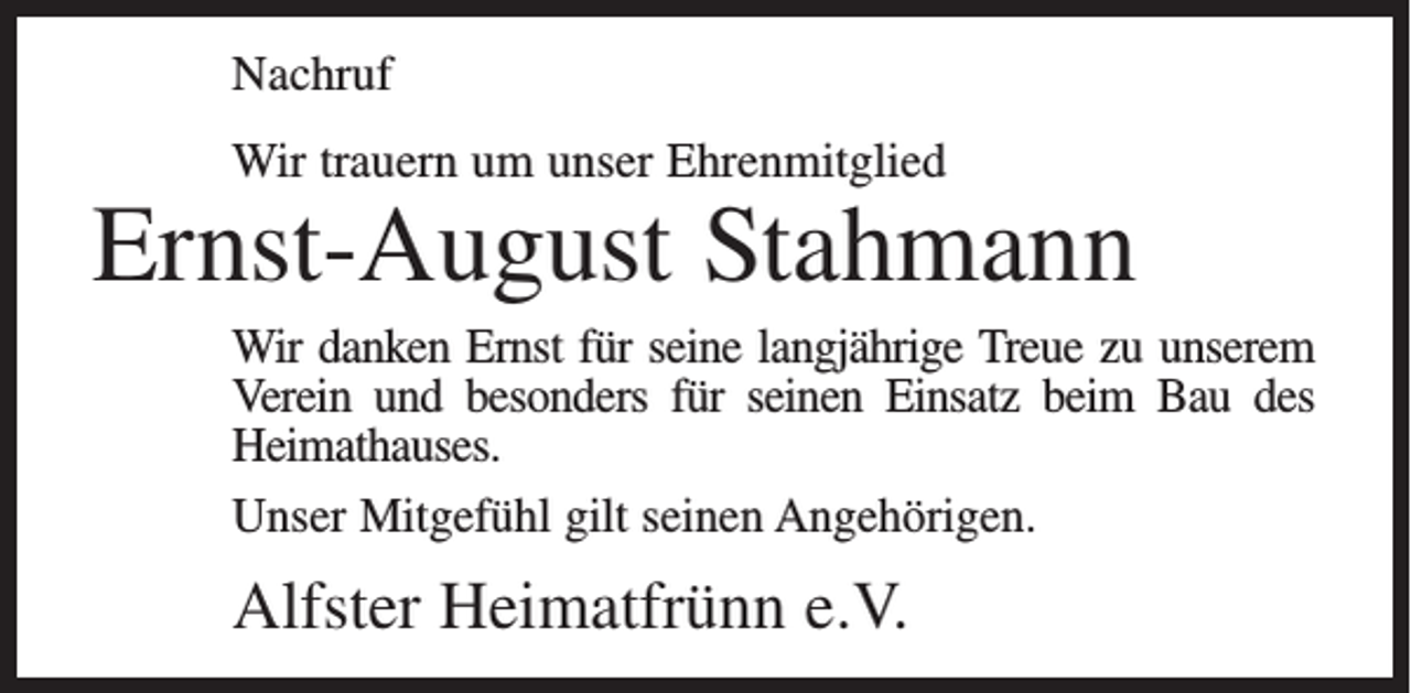 <p>Nachruf<br />Wir trauern um unser Ehrenmitglied</p><p>Ernst-August Stahmann<br />Wir danken Ernst für seine langjährige Treue zu unserem<br />Verein und besonders für seinen Einsatz beim Bau des<br />Heimathauses.<br />Unser Mitgefühl gilt seinen Angehörigen.</p><p>Alfster Heimatfrünn e.V.</p>