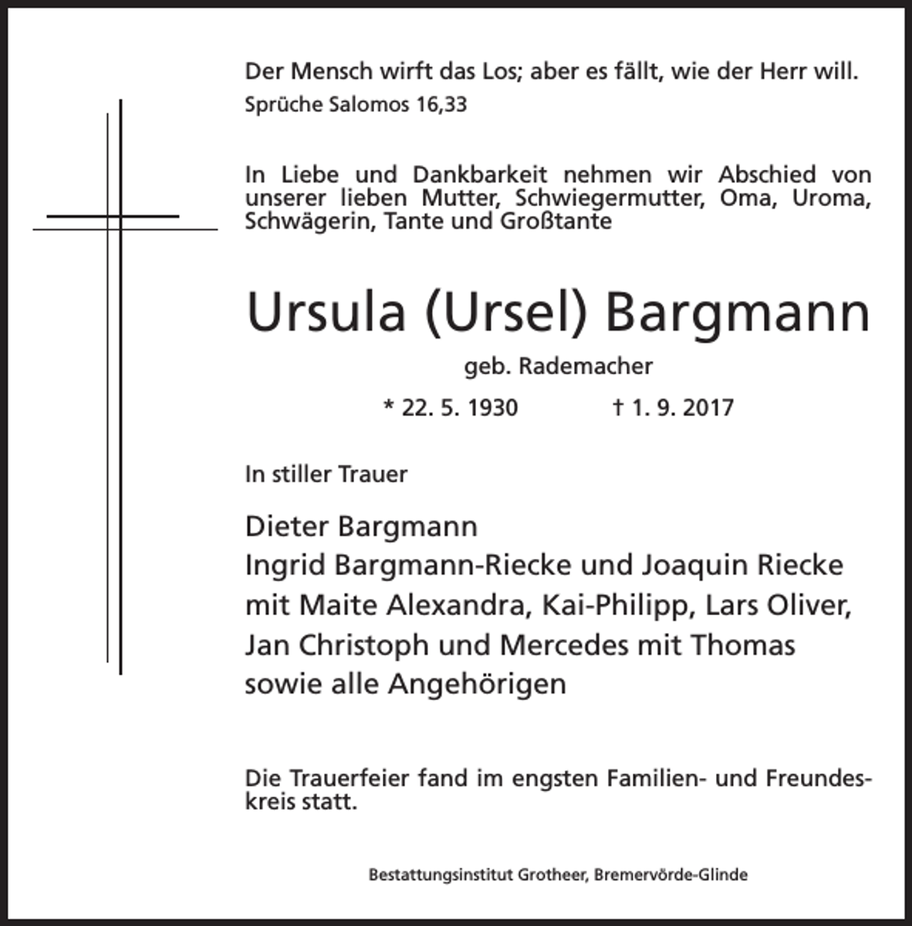 <p>Der Mensch wirft das Los; aber es fällt, wie der Herr will.<br />Sprüche Salomos 16,33</p><p>In Liebe und Dankbarkeit nehmen wir Abschied von<br />unserer lieben Mutter, Schwiegermutter, Oma, Uroma,<br />Schwägerin, Tante und Großtante</p><p>Ursula (Ursel) Bargmann<br />geb. Rademacher<br />* 22. 5. 1930 † 1. 9. 2017<br />In stiller Trauer</p><p>Dieter Bargmann<br />Ingrid Bargmann-Riecke und Joaquin Riecke<br />mit Maite Alexandra, Kai-Philipp, Lars Oliver,<br />Jan Christoph und Mercedes mit Thomas<br />sowie alle Angehörigen<br />Die Trauerfeier fand im engsten Familien- und Freundeskreis statt.<br />Bestattungsinstitut Grotheer, Bremervörde-Glinde</p>
