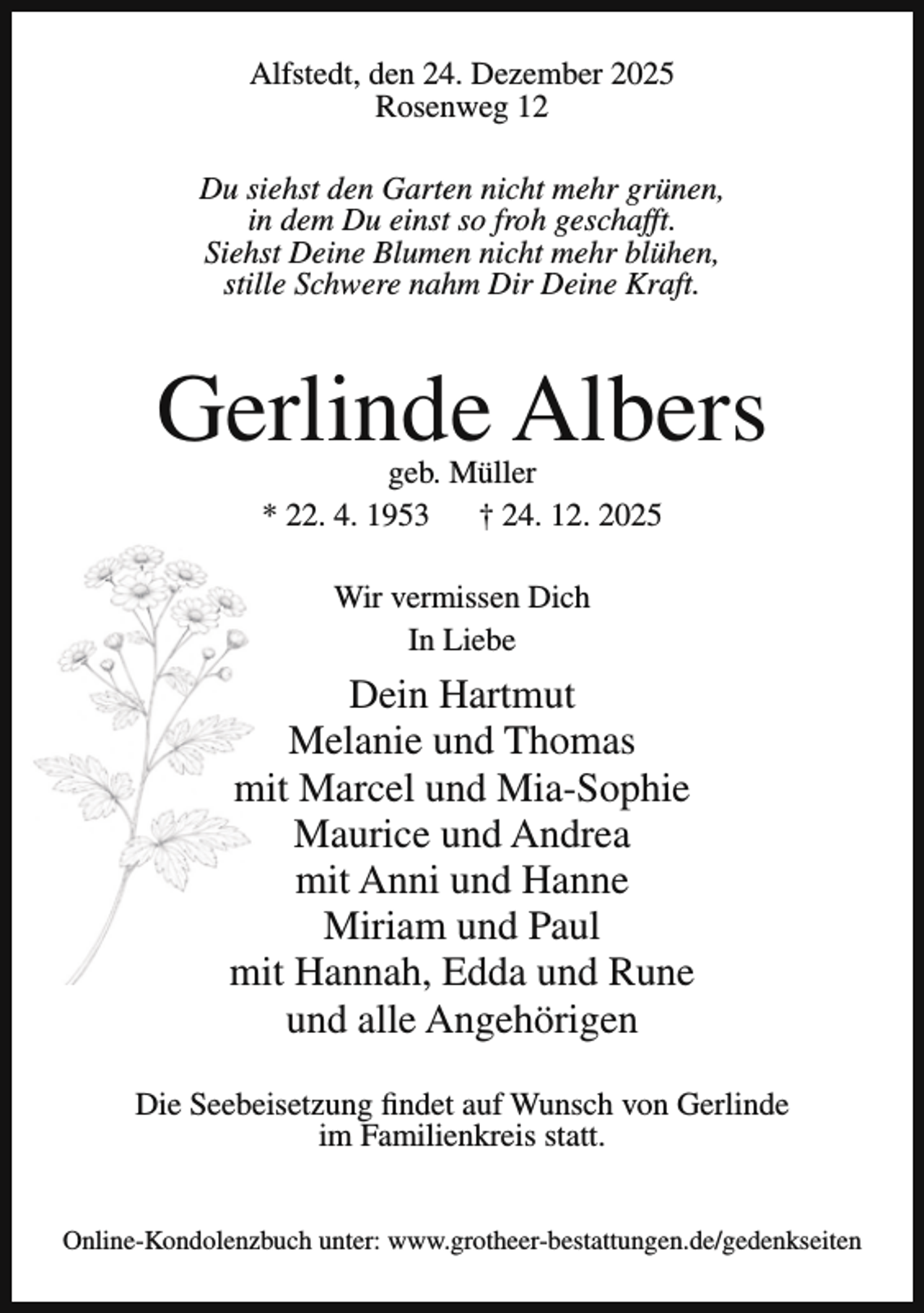 <p>Alfstedt, den 24. Dezember 2025<br />Rosenweg 12<br />Du siehst den Garten nicht mehr grünen,<br />in dem Du einst so froh geschafft.<br />Siehst Deine Blumen nicht mehr blühen,<br />stille Schwere nahm Dir Deine Kraft.</p><p>Gerlinde Albers<br />geb. Müller<br />* 22. 4. 1953<br />† 24. 12. 2025<br />Wir vermissen Dich<br />In Liebe</p><p>Dein Hartmut<br />Melanie und Thomas<br />mit Marcel und Mia-Sophie<br />Maurice und Andrea<br />mit Anni und Hanne<br />Miriam und Paul<br />mit Hannah, Edda und Rune<br />und alle Angehörigen<br />Die Seebeisetzung findet auf Wunsch von Gerlinde<br />im Familienkreis statt.<br />Online-Kondolenzbuch unter: www.grotheer-bestattungen.de/gedenkseiten</p>