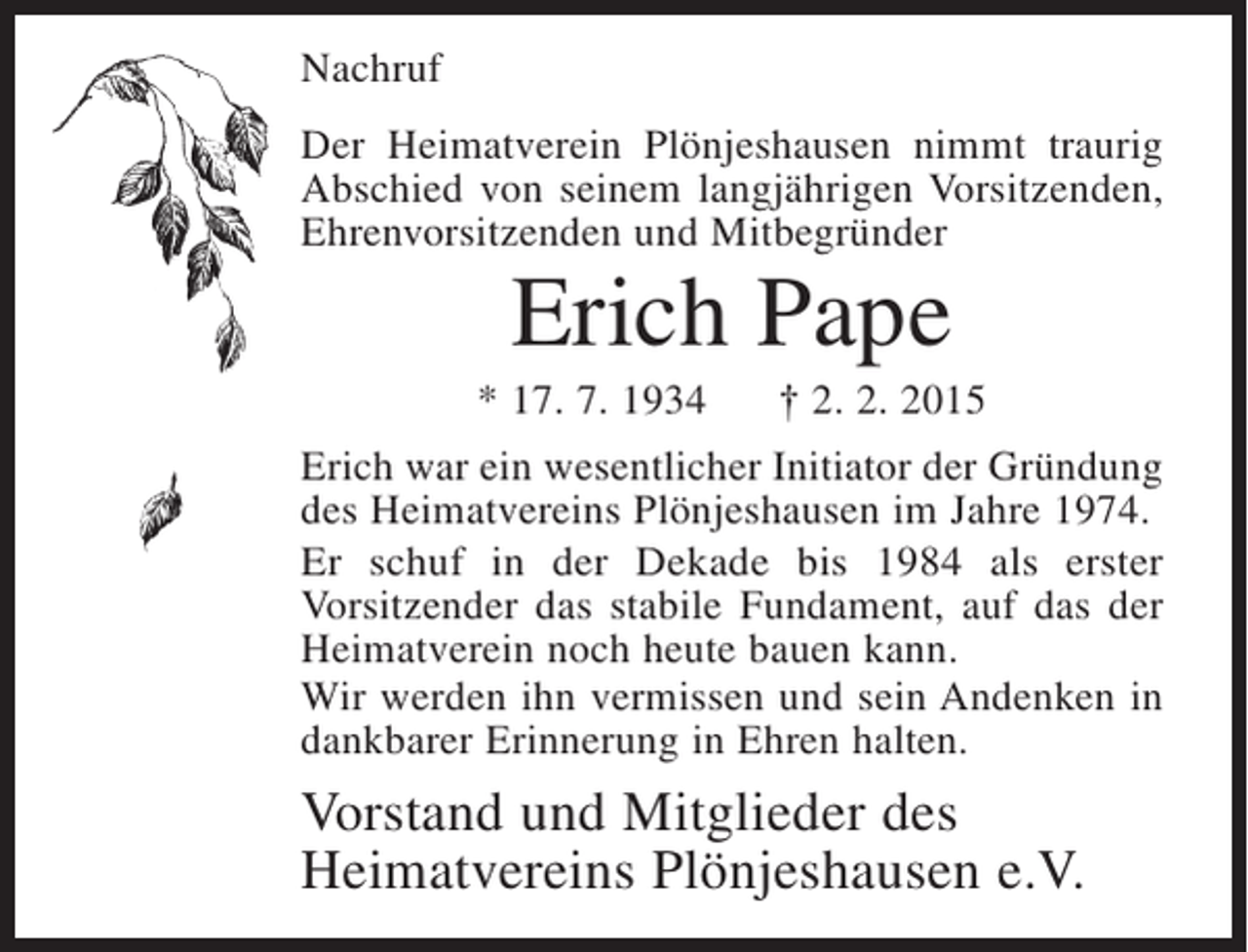 <p>Nachruf<br />Der Heimatverein Plönjeshausen nimmt traurig<br />Abschied von seinem langjährigen Vorsitzenden,<br />Ehrenvorsitzenden und Mitbegründer</p><p>Erich Pape<br />* 17. 7. 1934</p><p>† 2. 2. 2015</p><p>Erich war ein wesentlicher Initiator der Gründung<br />des Heimatvereins Plönjeshausen im Jahre 1974.<br />Er schuf in der Dekade bis 1984 als erster<br />Vorsitzender das stabile Fundament, auf das der<br />Heimatverein noch heute bauen kann.<br />Wir werden ihn vermissen und sein Andenken in<br />dankbarer Erinnerung in Ehren halten.</p><p>Vorstand und Mitglieder des<br />Heimatvereins Plönjeshausen e.V.</p>
