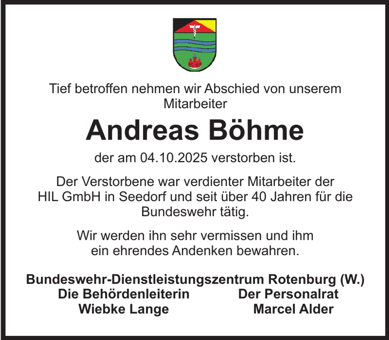 <p>Tief betroffen nehmen wir Abschied von unserem<br />Mitarbeiter</p><p>Andreas Böhme<br />der am 04.10.2025 verstorben ist.</p><p>Der Verstorbene war verdienter Mitarbeiter der<br />HIL GmbH in Seedorf und seit über 40 Jahren für die<br />Bundeswehr tätig.<br />Wir werden ihn sehr vermissen und ihm<br />ein ehrendes Andenken bewahren.<br />Bundeswehr-Dienstleistungszentrum Rotenburg (W.)<br />Die Behördenleiterin<br />Der Personalrat<br />Wiebke Lange<br />Marcel Alder</p>
