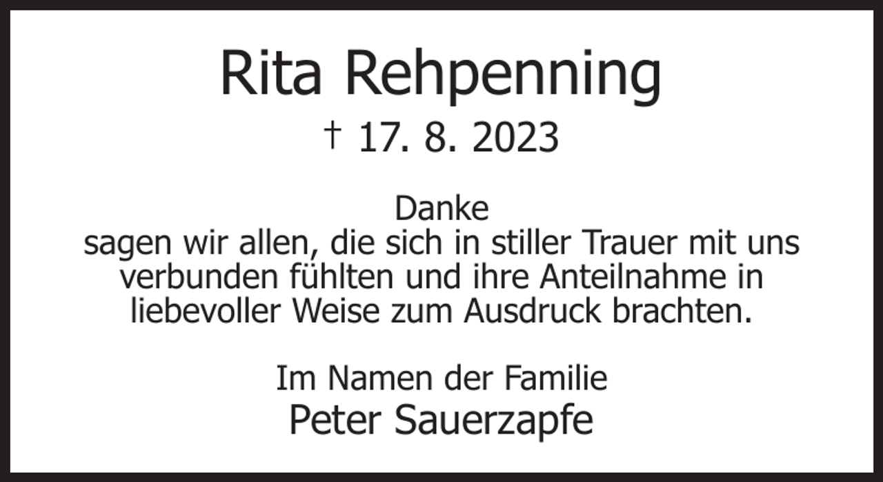 <p>Rita Rehpenning<br />† 17. 8. 2023</p><p>Danke<br />sagen wir allen, die sich in stiller Trauer mit uns<br />verbunden fühlten und ihre Anteilnahme in<br />liebevoller Weise zum Ausdruck brachten.<br />Im Namen der Familie</p><p>Peter Sauerzapfe</p>