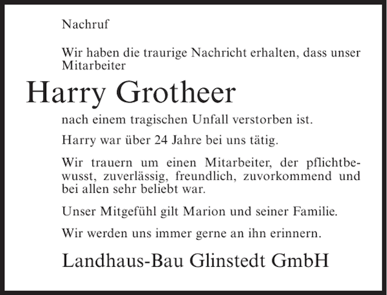 <p>Nachruf<br />Wir haben die traurige Nachricht erhalten, dass unser<br />Mitarbeiter</p><p>Harry Grotheer<br />nach einem tragischen Unfall verstorben ist.<br />Harry war über 24 Jahre bei uns tätig.<br />Wir trauern um einen Mitarbeiter, der pflichtbewusst, zuverlässig, freundlich, zuvorkommend und<br />bei allen sehr beliebt war.<br />Unser Mitgefühl gilt Marion und seiner Familie.<br />Wir werden uns immer gerne an ihn erinnern.</p><p>Landhaus-Bau Glinstedt GmbH</p>